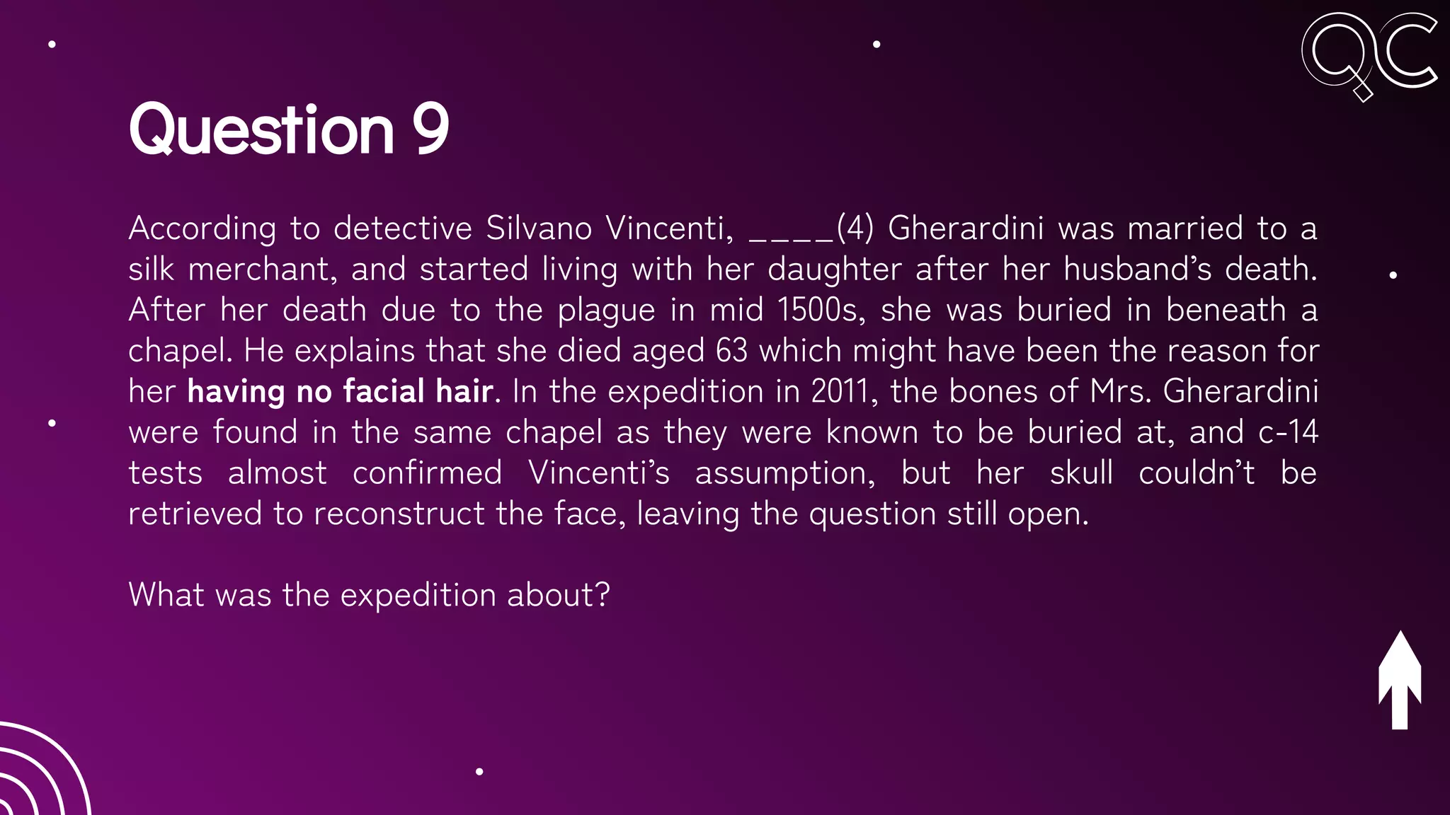 Question 9
According to detective Silvano Vincenti, ____(4) Gherardini was married to a
silk merchant, and started living with her daughter after her husband’s death.
After her death due to the plague in mid 1500s, she was buried in beneath a
chapel. He explains that she died aged 63 which might have been the reason for
her having no facial hair. In the expedition in 2011, the bones of Mrs. Gherardini
were found in the same chapel as they were known to be buried at, and c-14
tests almost confirmed Vincenti’s assumption, but her skull couldn’t be
retrieved to reconstruct the face, leaving the question still open.
What was the expedition about?
 