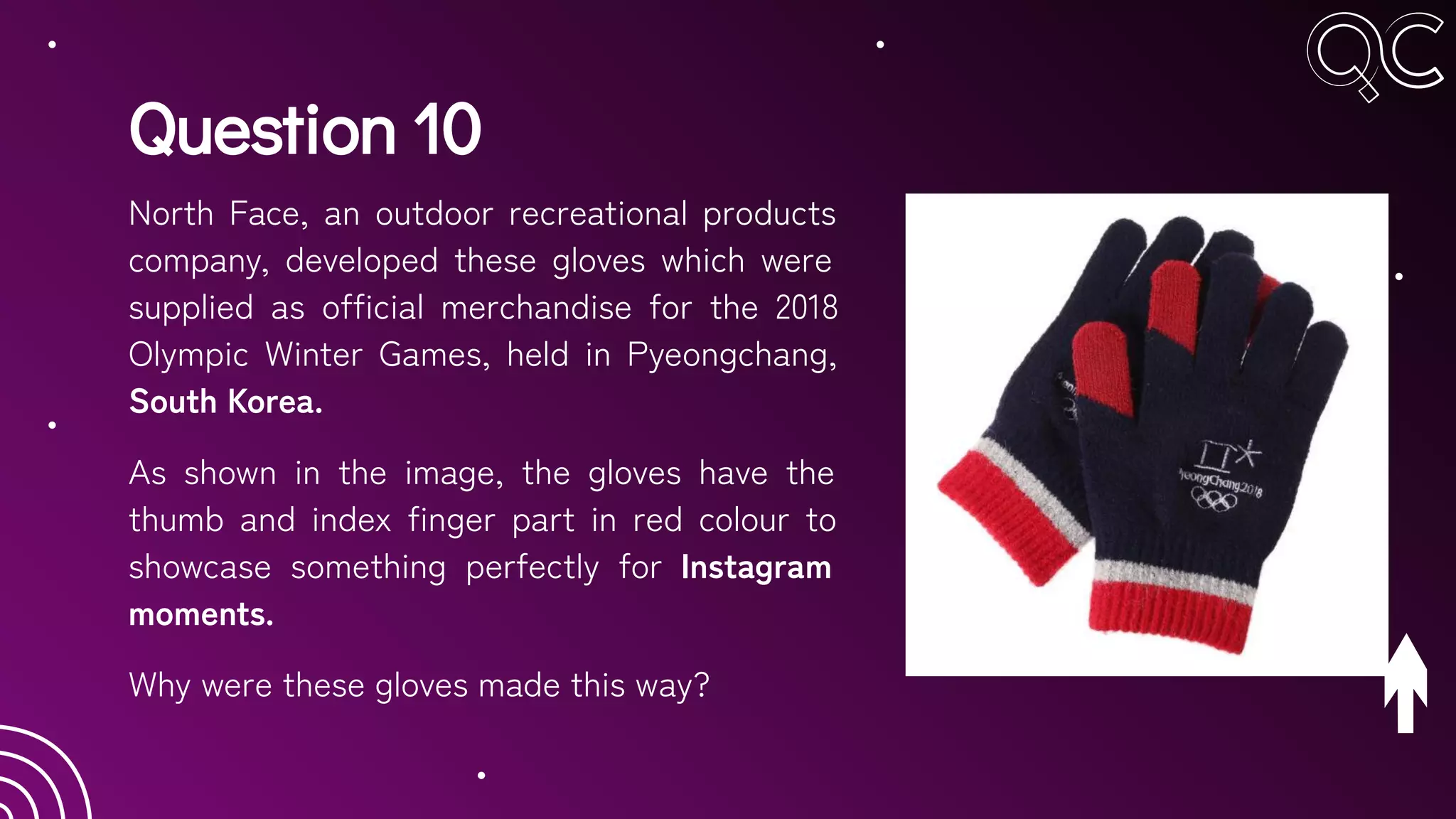 Question 10
North Face, an outdoor recreational products
company, developed these gloves which were
supplied as official merchandise for the 2018
Olympic Winter Games, held in Pyeongchang,
South Korea.
As shown in the image, the gloves have the
thumb and index finger part in red colour to
showcase something perfectly for Instagram
moments.
Why were these gloves made this way?
 