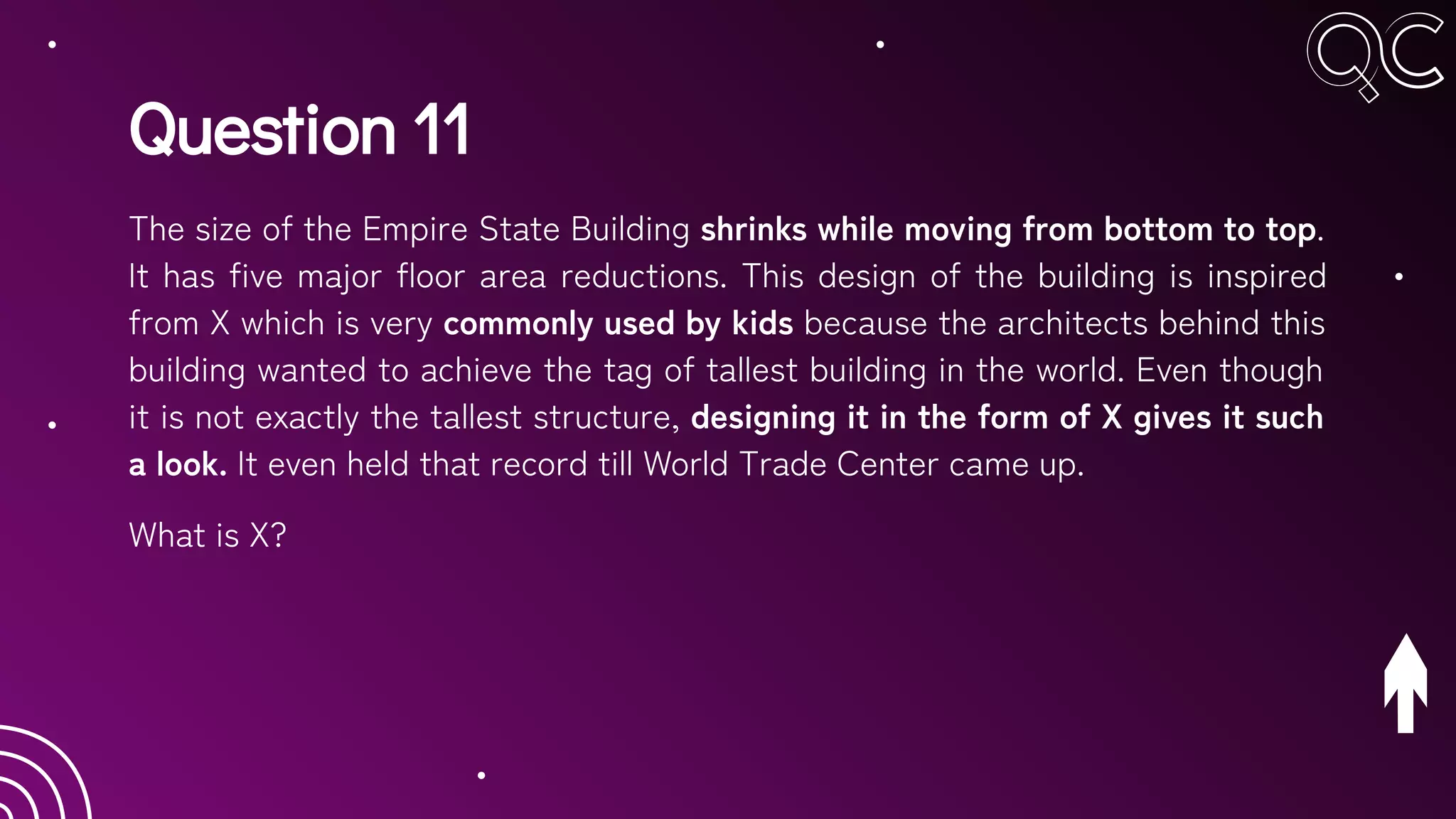 Question 11
The size of the Empire State Building shrinks while moving from bottom to top.
It has five major floor area reductions. This design of the building is inspired
from X which is very commonly used by kids because the architects behind this
building wanted to achieve the tag of tallest building in the world. Even though
it is not exactly the tallest structure, designing it in the form of X gives it such
a look. It even held that record till World Trade Center came up.
What is X?
 
