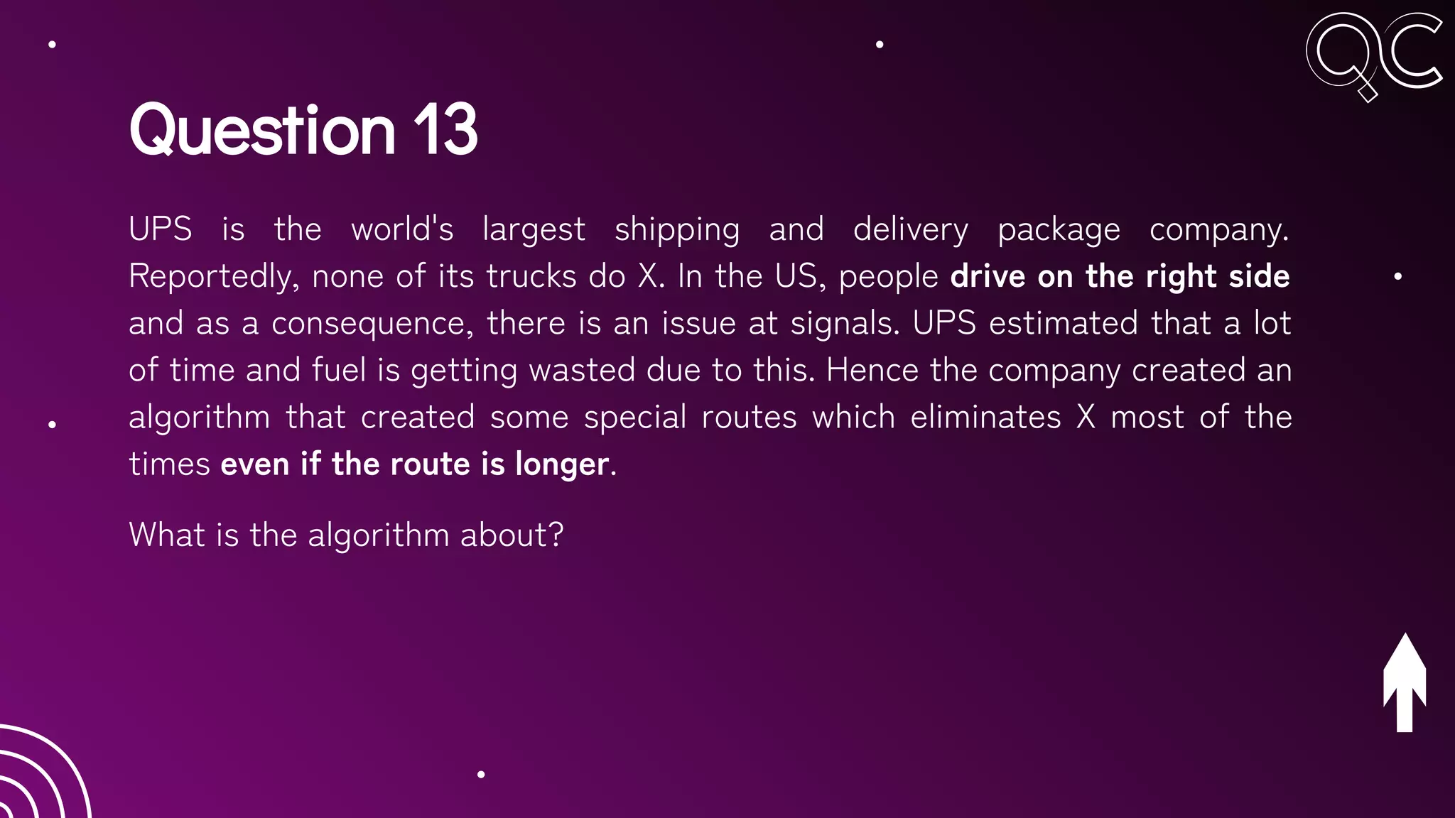 Question 13
UPS is the world's largest shipping and delivery package company.
Reportedly, none of its trucks do X. In the US, people drive on the right side
and as a consequence, there is an issue at signals. UPS estimated that a lot
of time and fuel is getting wasted due to this. Hence the company created an
algorithm that created some special routes which eliminates X most of the
times even if the route is longer.
What is the algorithm about?
 