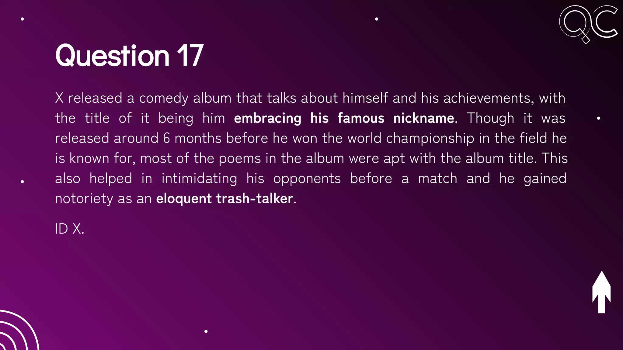 Question 17
X released a comedy album that talks about himself and his achievements, with
the title of it being him embracing his famous nickname. Though it was
released around 6 months before he won the world championship in the field he
is known for, most of the poems in the album were apt with the album title. This
also helped in intimidating his opponents before a match and he gained
notoriety as an eloquent trash-talker.
ID X.
 