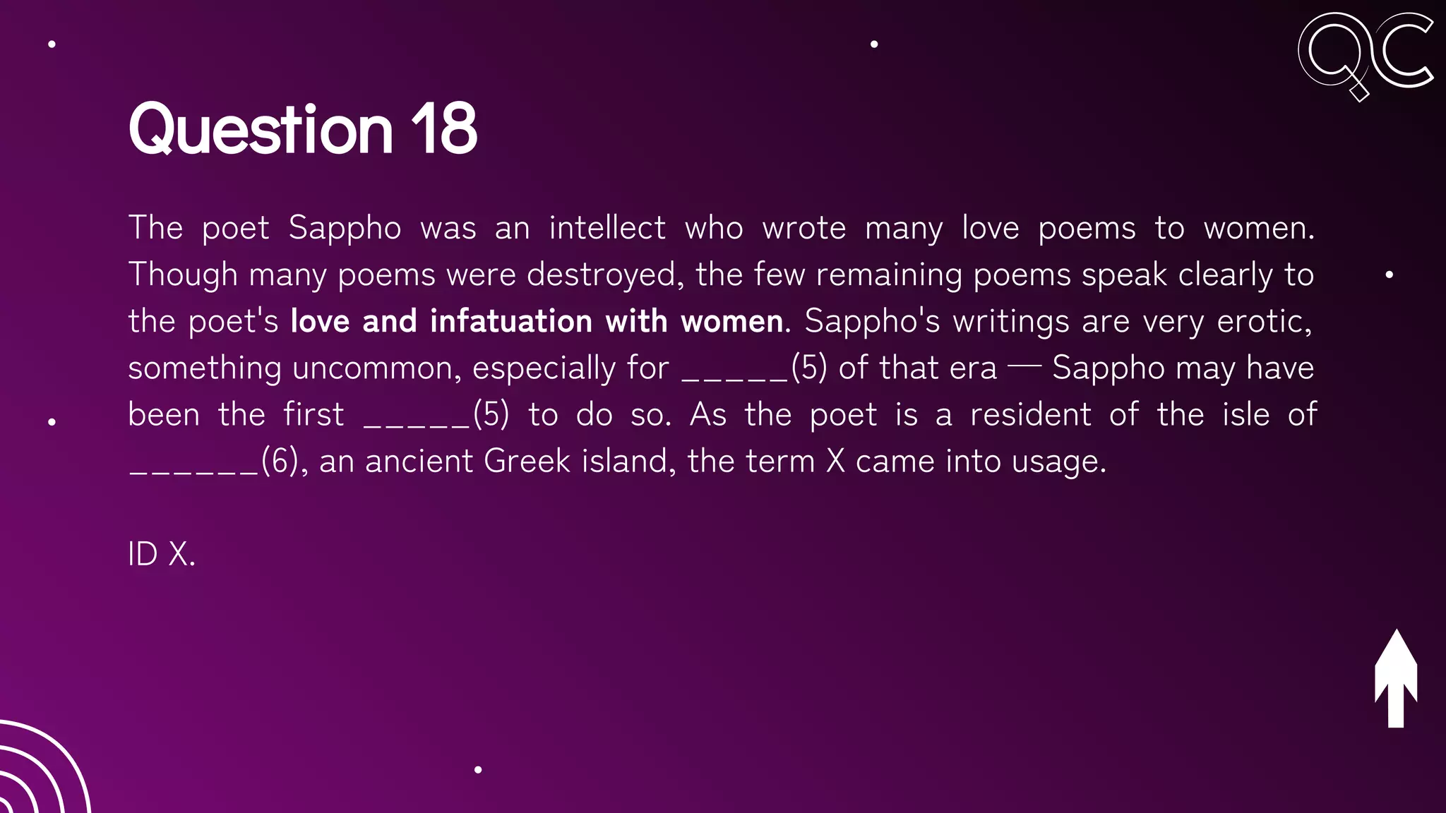 Question 18
The poet Sappho was an intellect who wrote many love poems to women.
Though many poems were destroyed, the few remaining poems speak clearly to
the poet's love and infatuation with women. Sappho's writings are very erotic,
something uncommon, especially for _____(5) of that era — Sappho may have
been the first _____(5) to do so. As the poet is a resident of the isle of
______(6), an ancient Greek island, the term X came into usage.
ID X.
 