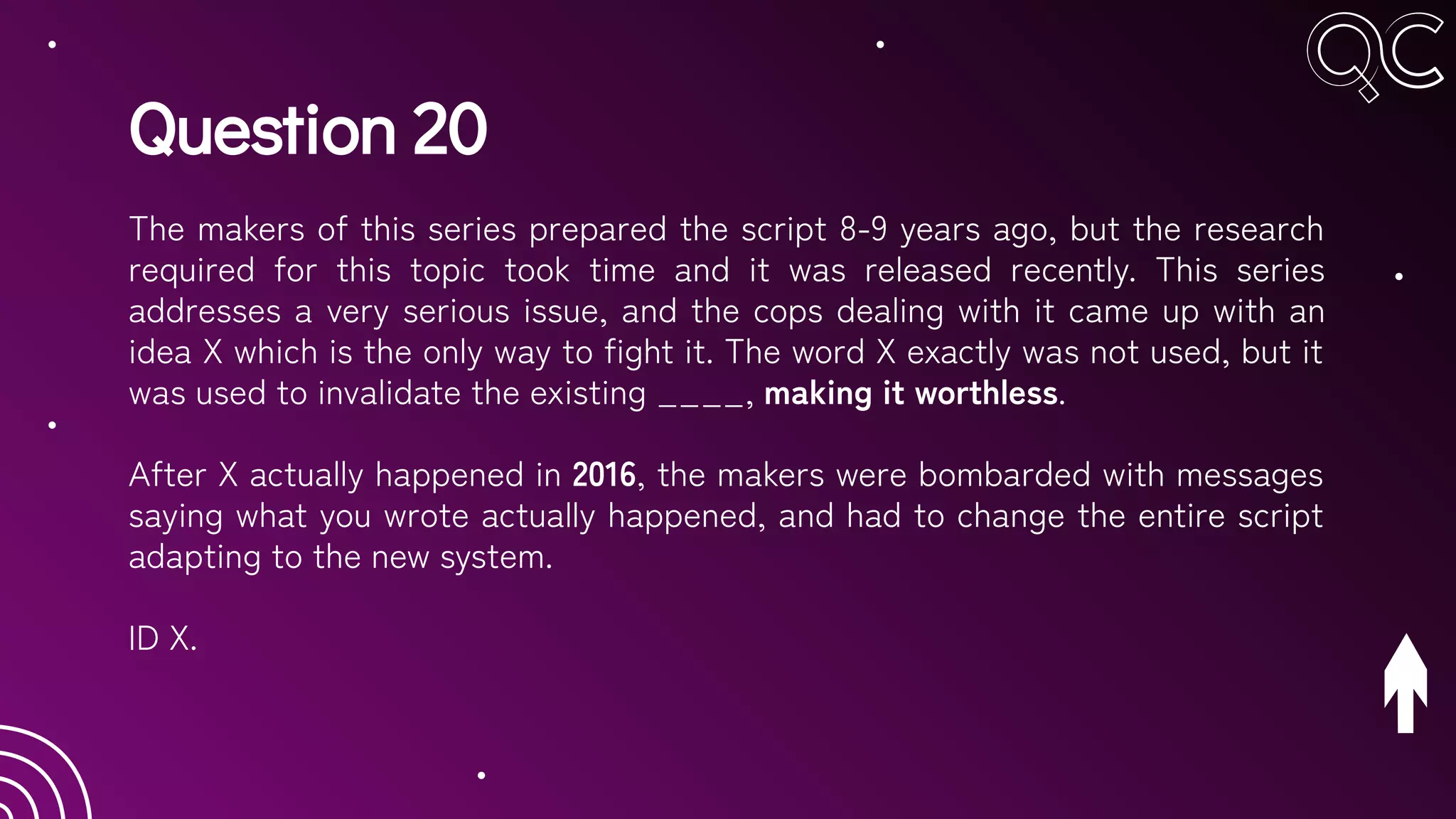 Question 20
The makers of this series prepared the script 8-9 years ago, but the research
required for this topic took time and it was released recently. This series
addresses a very serious issue, and the cops dealing with it came up with an
idea X which is the only way to fight it. The word X exactly was not used, but it
was used to invalidate the existing ____, making it worthless.
After X actually happened in 2016, the makers were bombarded with messages
saying what you wrote actually happened, and had to change the entire script
adapting to the new system.
ID X.
 