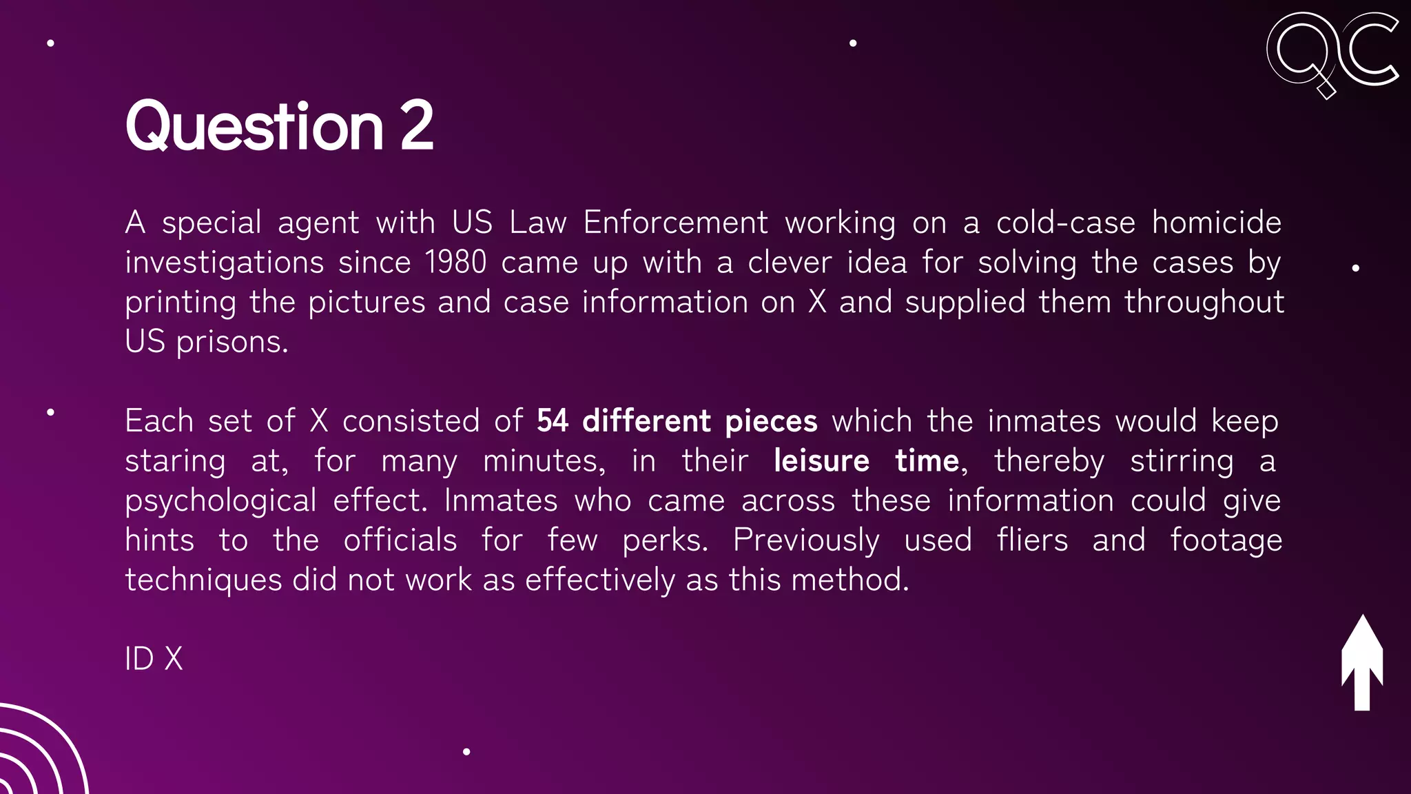 Question 2
A special agent with US Law Enforcement working on a cold-case homicide
investigations since 1980 came up with a clever idea for solving the cases by
printing the pictures and case information on X and supplied them throughout
US prisons.
Each set of X consisted of 54 different pieces which the inmates would keep
staring at, for many minutes, in their leisure time, thereby stirring a
psychological effect. Inmates who came across these information could give
hints to the officials for few perks. Previously used fliers and footage
techniques did not work as effectively as this method.
ID X
 