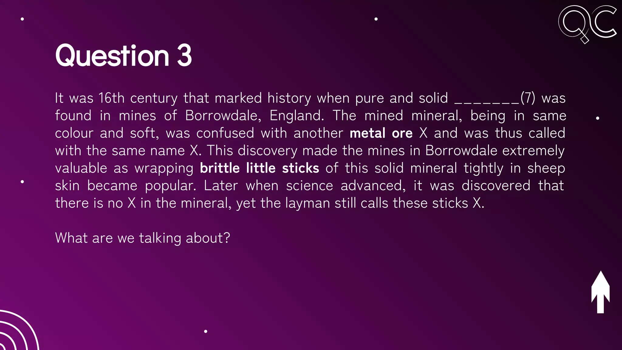 Question 3
It was 16th century that marked history when pure and solid _______(7) was
found in mines of Borrowdale, England. The mined mineral, being in same
colour and soft, was confused with another metal ore X and was thus called
with the same name X. This discovery made the mines in Borrowdale extremely
valuable as wrapping brittle little sticks of this solid mineral tightly in sheep
skin became popular. Later when science advanced, it was discovered that
there is no X in the mineral, yet the layman still calls these sticks X.
What are we talking about?
 
