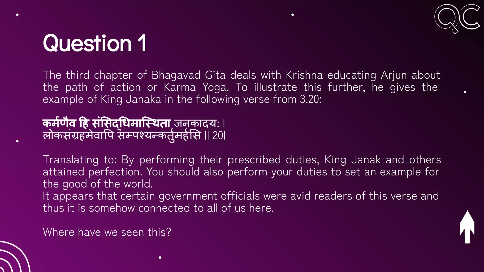 Question 1
The third chapter of Bhagavad Gita deals with Krishna educating Arjun about
the path of action or Karma Yoga. To illustrate this further, he gives the
example of King Janaka in the following verse from 3.20:
कमर्हणैव ह सं सद् धमाि थता जनकादय: |
लोकसंग्रहमेवा प सम्पश्यन्कतुर्हमहर्ह स || 20|
Translating to: By performing their prescribed duties, King Janak and others
attained perfection. You should also perform your duties to set an example for
the good of the world.
It appears that certain government officials were avid readers of this verse and
thus it is somehow connected to all of us here.
Where have we seen this?
 
