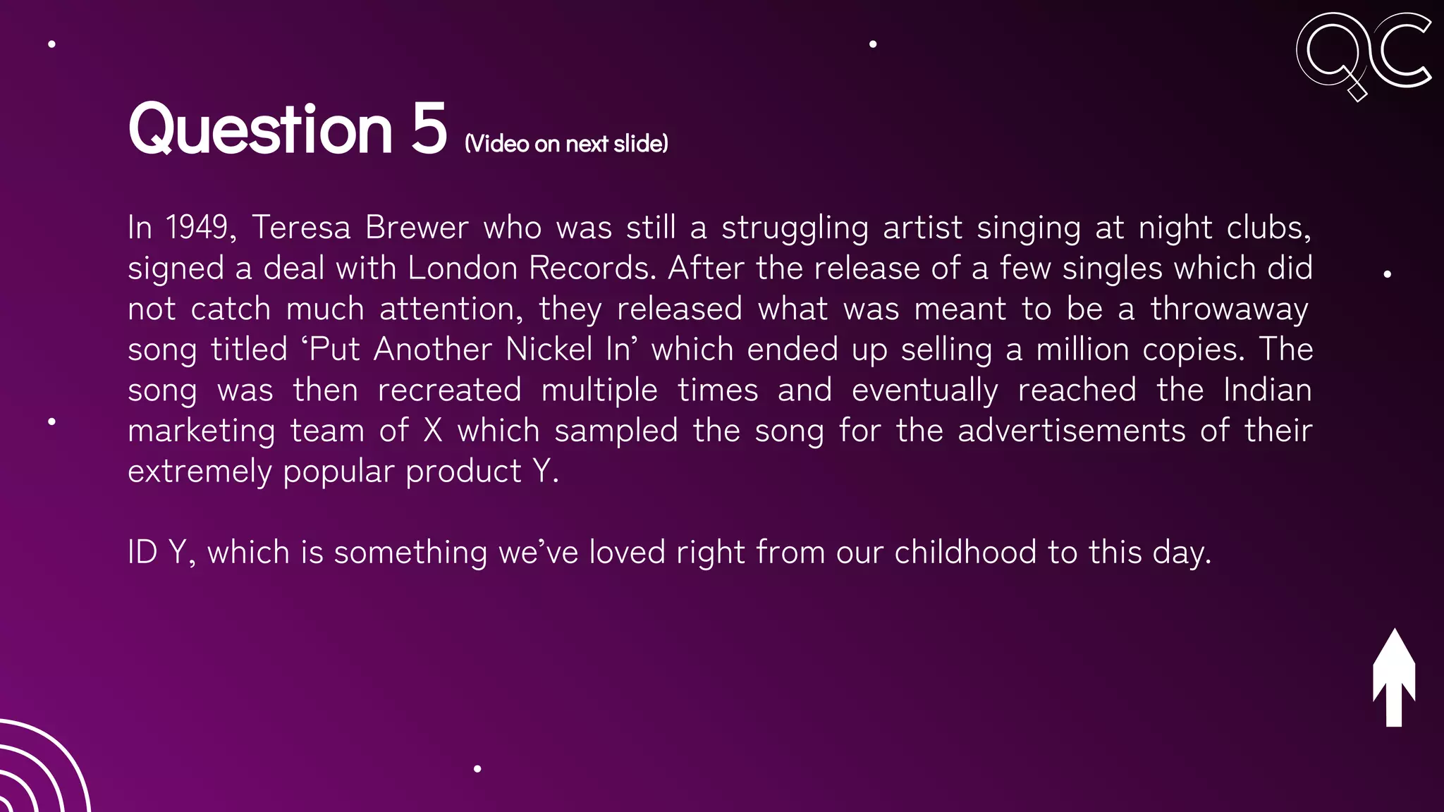 Question 5 (Video on next slide)
In 1949, Teresa Brewer who was still a struggling artist singing at night clubs,
signed a deal with London Records. After the release of a few singles which did
not catch much attention, they released what was meant to be a throwaway
song titled ‘Put Another Nickel In’ which ended up selling a million copies. The
song was then recreated multiple times and eventually reached the Indian
marketing team of X which sampled the song for the advertisements of their
extremely popular product Y.
ID Y, which is something we’ve loved right from our childhood to this day.
 