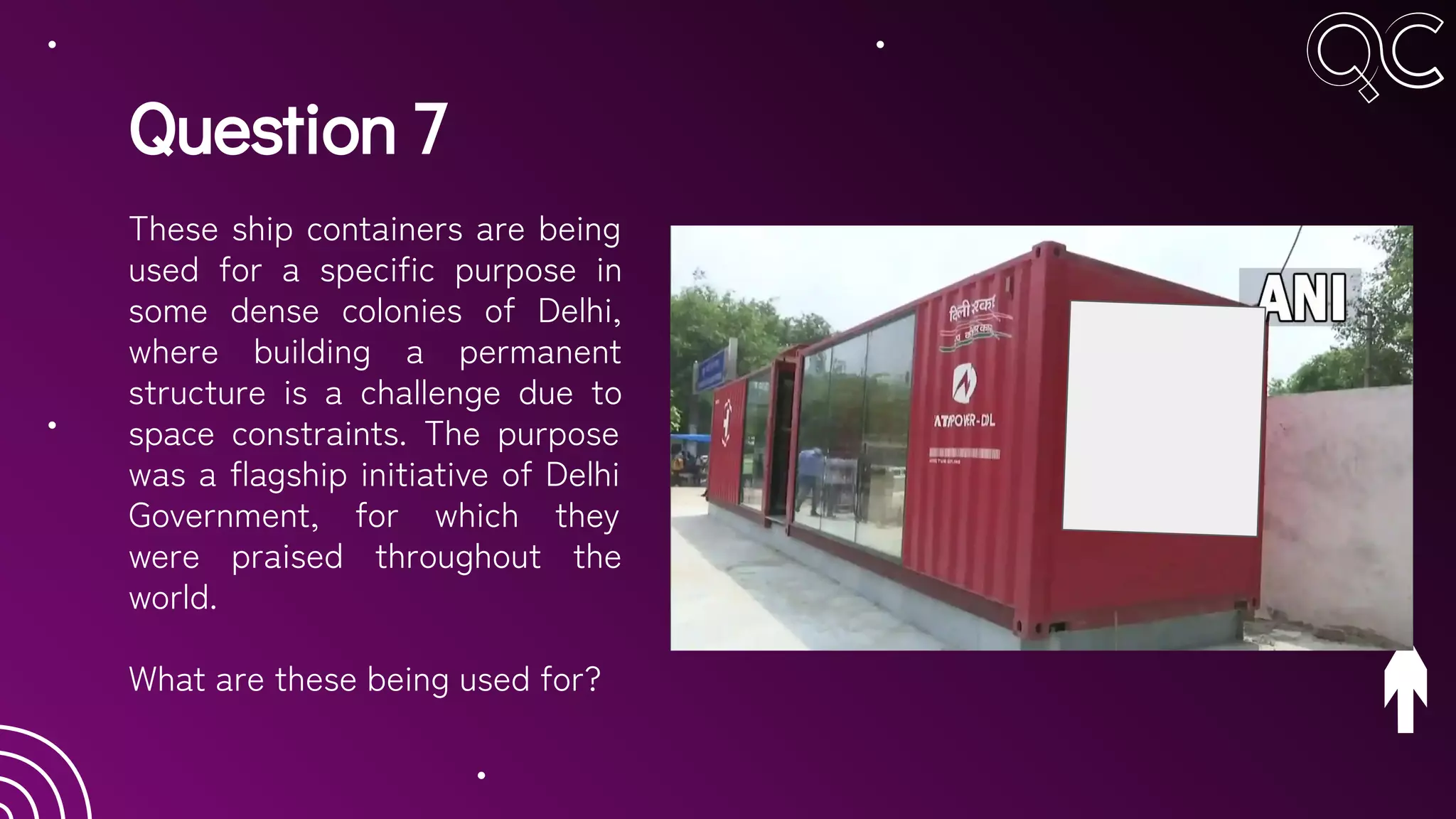Question 7
These ship containers are being
used for a specific purpose in
some dense colonies of Delhi,
where building a permanent
structure is a challenge due to
space constraints. The purpose
was a flagship initiative of Delhi
Government, for which they
were praised throughout the
world.
What are these being used for?
 