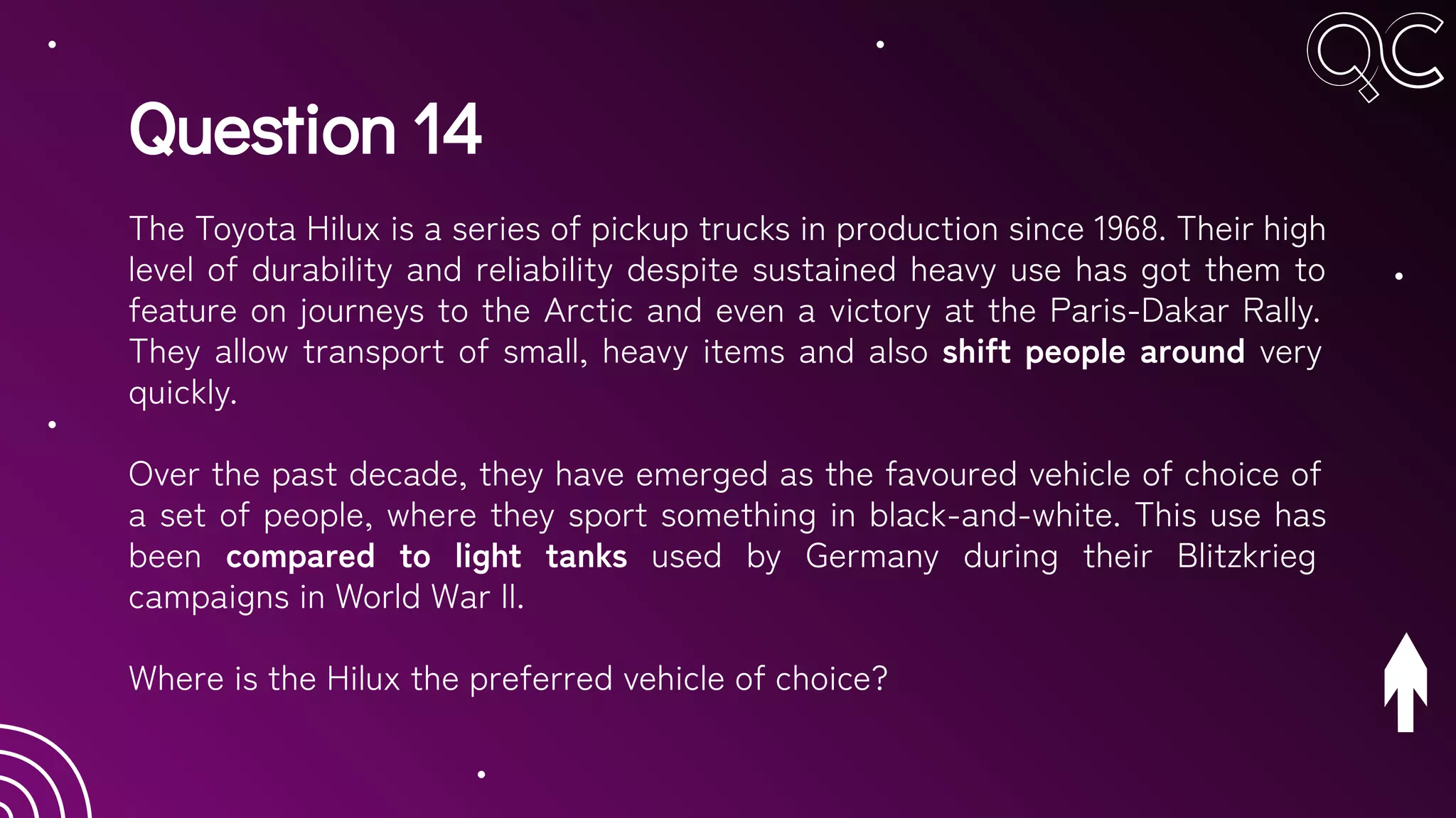 Question 14
The Toyota Hilux is a series of pickup trucks in production since 1968. Their high
level of durability and reliability despite sustained heavy use has got them to
feature on journeys to the Arctic and even a victory at the Paris-Dakar Rally.
They allow transport of small, heavy items and also shift people around very
quickly.
Over the past decade, they have emerged as the favoured vehicle of choice of
a set of people, where they sport something in black-and-white. This use has
been compared to light tanks used by Germany during their Blitzkrieg
campaigns in World War II.
Where is the Hilux the preferred vehicle of choice?
 