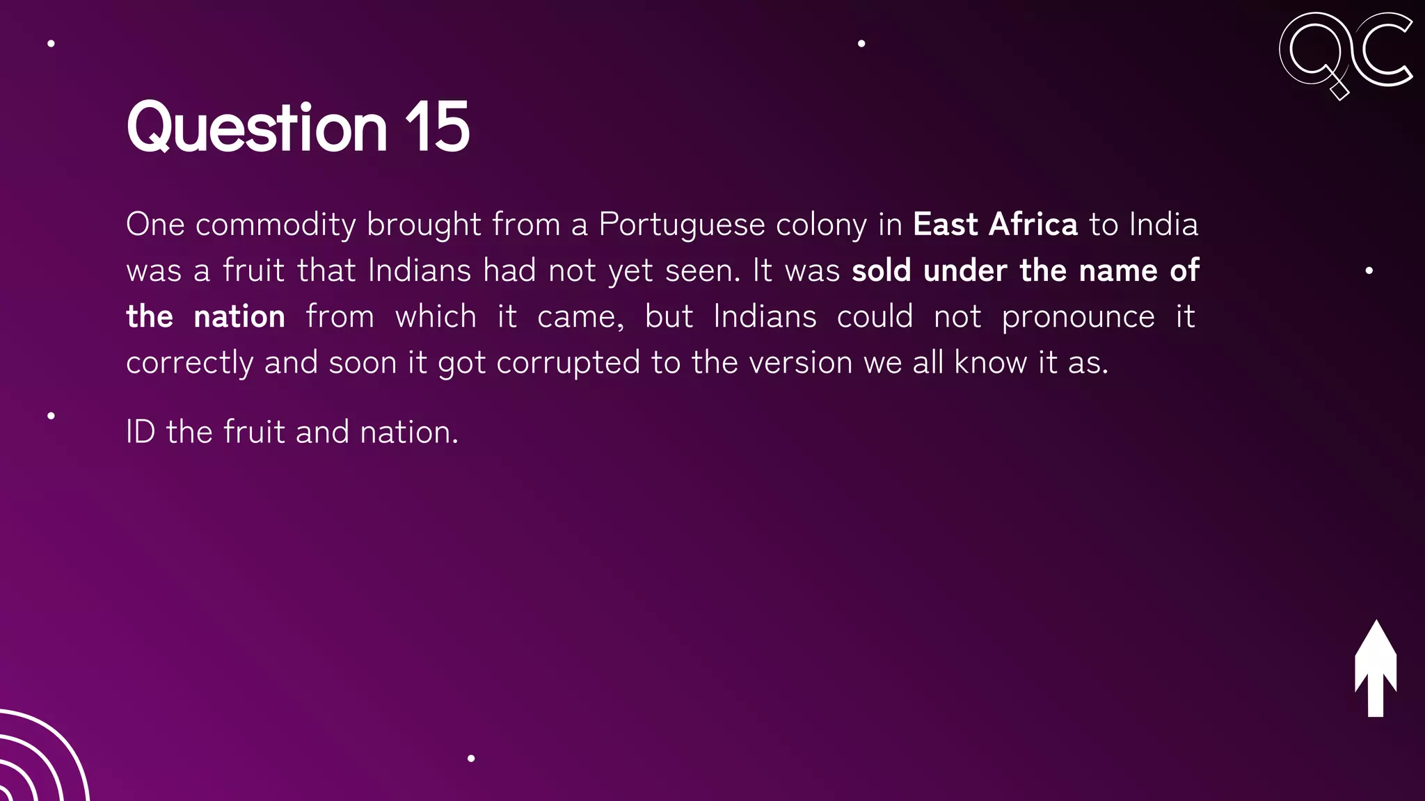 Question 15
One commodity brought from a Portuguese colony in East Africa to India
was a fruit that Indians had not yet seen. It was sold under the name of
the nation from which it came, but Indians could not pronounce it
correctly and soon it got corrupted to the version we all know it as.
ID the fruit and nation.
 