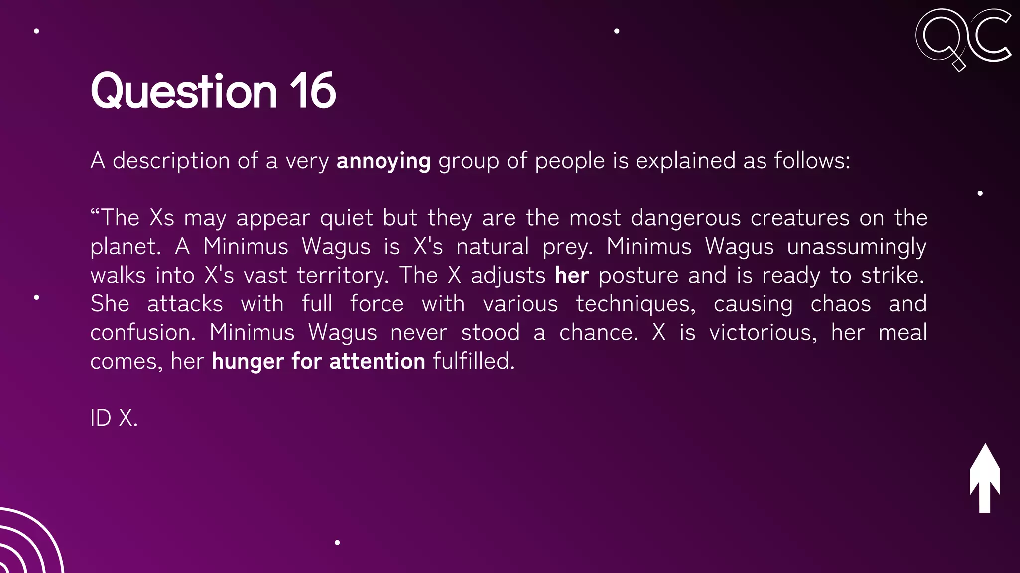 Question 16
A description of a very annoying group of people is explained as follows:
“The Xs may appear quiet but they are the most dangerous creatures on the
planet. A Minimus Wagus is X's natural prey. Minimus Wagus unassumingly
walks into X's vast territory. The X adjusts her posture and is ready to strike.
She attacks with full force with various techniques, causing chaos and
confusion. Minimus Wagus never stood a chance. X is victorious, her meal
comes, her hunger for attention fulfilled.
ID X.
 