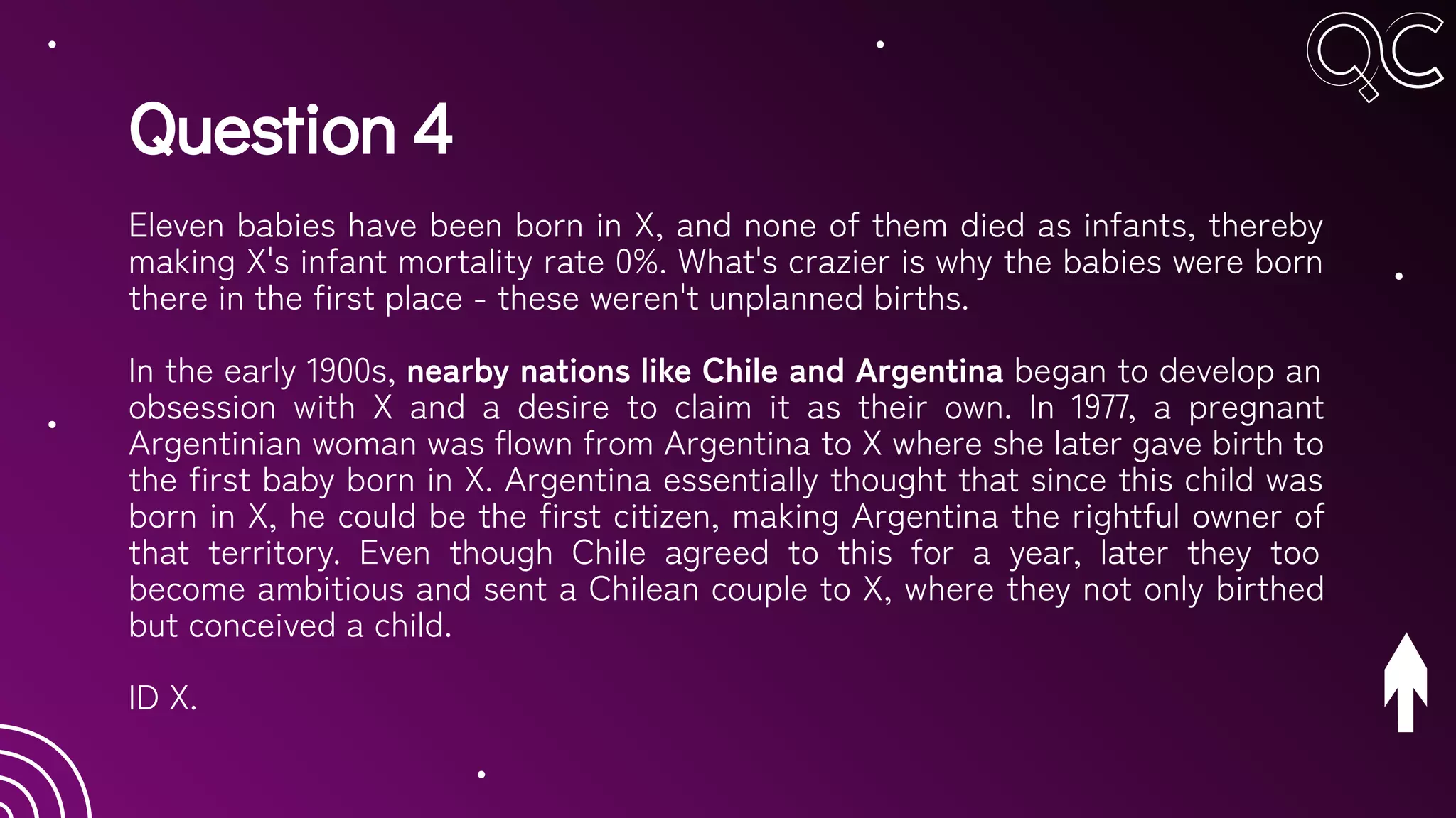 Question 4
Eleven babies have been born in X, and none of them died as infants, thereby
making X's infant mortality rate 0%. What's crazier is why the babies were born
there in the first place - these weren't unplanned births.
In the early 1900s, nearby nations like Chile and Argentina began to develop an
obsession with X and a desire to claim it as their own. In 1977, a pregnant
Argentinian woman was flown from Argentina to X where she later gave birth to
the first baby born in X. Argentina essentially thought that since this child was
born in X, he could be the first citizen, making Argentina the rightful owner of
that territory. Even though Chile agreed to this for a year, later they too
become ambitious and sent a Chilean couple to X, where they not only birthed
but conceived a child.
ID X.
 