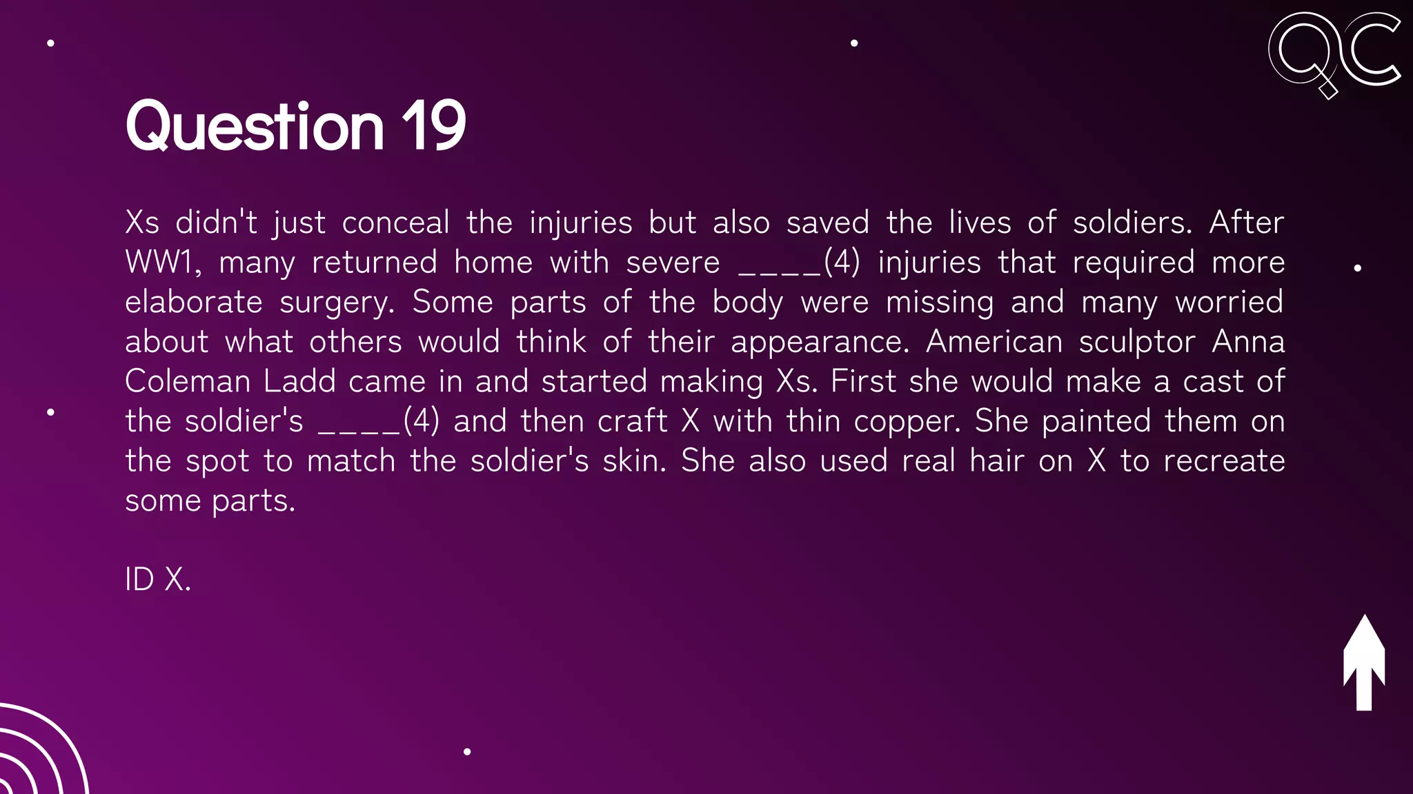 Question 19
Xs didn't just conceal the injuries but also saved the lives of soldiers. After
WW1, many returned home with severe ____(4) injuries that required more
elaborate surgery. Some parts of the body were missing and many worried
about what others would think of their appearance. American sculptor Anna
Coleman Ladd came in and started making Xs. First she would make a cast of
the soldier's ____(4) and then craft X with thin copper. She painted them on
the spot to match the soldier's skin. She also used real hair on X to recreate
some parts.
ID X.
 