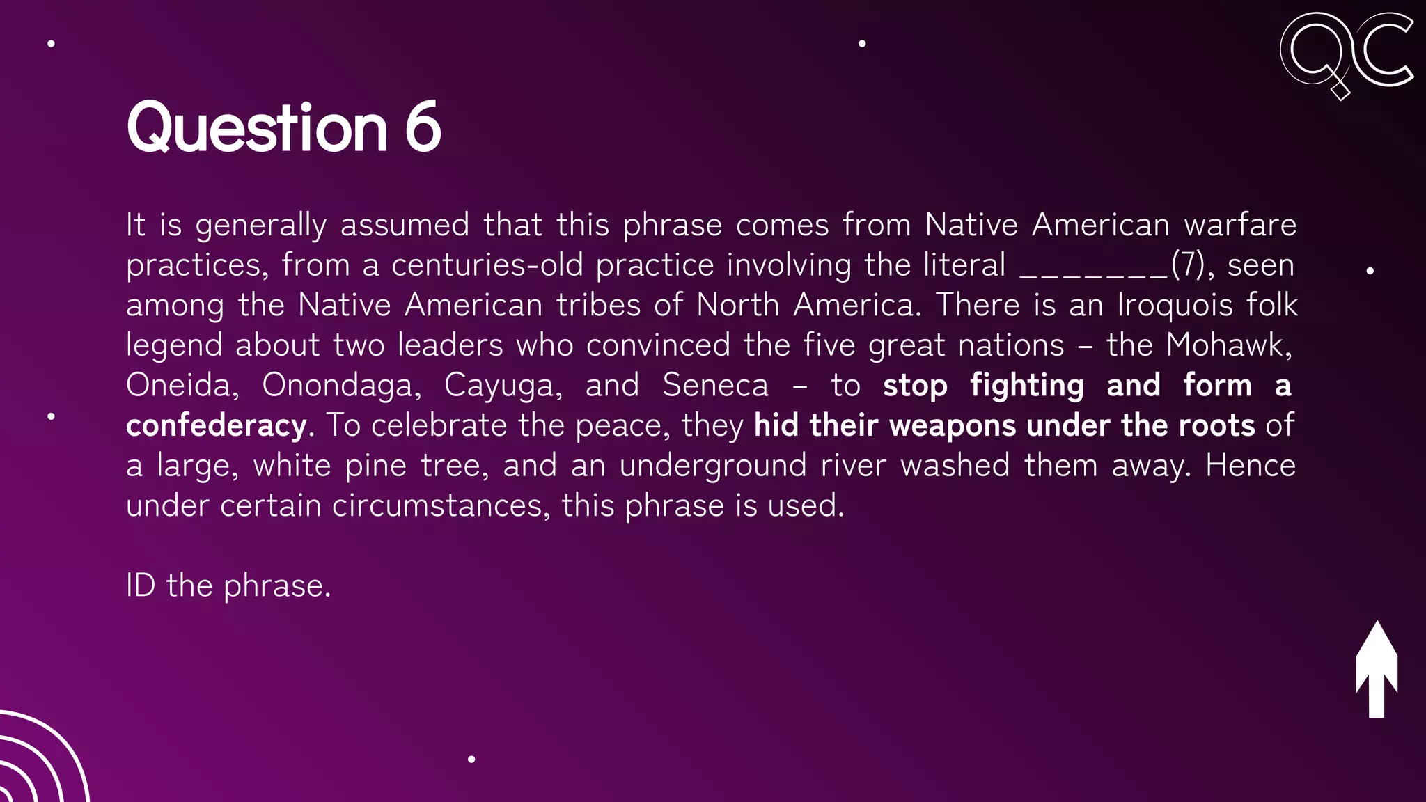 Question 6
It is generally assumed that this phrase comes from Native American warfare
practices, from a centuries-old practice involving the literal _______(7), seen
among the Native American tribes of North America. There is an Iroquois folk
legend about two leaders who convinced the five great nations – the Mohawk,
Oneida, Onondaga, Cayuga, and Seneca – to stop fighting and form a
confederacy. To celebrate the peace, they hid their weapons under the roots of
a large, white pine tree, and an underground river washed them away. Hence
under certain circumstances, this phrase is used.
ID the phrase.
 