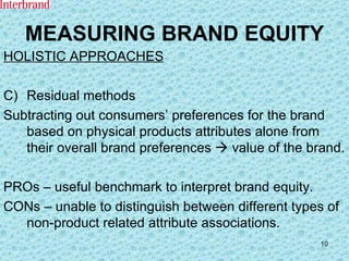 MEASURING BRAND EQUITY HOLISTIC APPROACHES Residual methods Subtracting out consumers’ preferences for the brand based on physical products attributes alone from their overall brand preferences    value of the brand. PROs – useful benchmark to interpret brand equity. CONs – unable to distinguish between different types of non-product related attribute associations. 