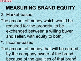 MEASURING BRAND EQUITY 2. Market-based The amount of money which would be required for the property  to be exchanged between a willing buyer and seller, with equity to both. Income-based The amount of money that will be earned by the company owner of the brand because of the qualities of that brand. 