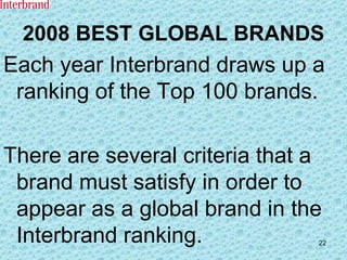 2008 BEST GLOBAL BRANDS Each year Interbrand draws up a ranking of the Top 100 brands. There are several criteria that a brand must satisfy in order to appear as a global brand in the Interbrand ranking. 