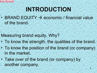 INTRODUCTION BRAND EQUITY    economic / financial value of the brand. Measuring brand equity. Why? To know the strength, the qualities of the brand. To know the position of the brand (or company) in the market. Take over of the brand (or company) by another company. 