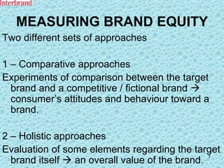 MEASURING BRAND EQUITY Two different sets of approaches 1 – Comparative approaches Experiments of comparison between the target brand and a competitive / fictional brand    consumer’s attitudes and behaviour toward a brand. 2 – Holistic approaches Evaluation of some elements regarding the target brand itself    an overall value of the brand. 