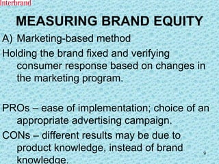 MEASURING BRAND EQUITY Marketing-based method Holding the brand fixed and verifying consumer response based on changes in the marketing program. PROs – ease of implementation; choice of an appropriate advertising campaign. CONs – different results may be due to product knowledge, instead of brand knowledge. 