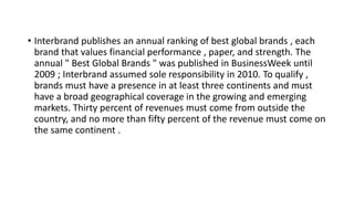 • Interbrand publishes an annual ranking of best global brands , each
brand that values ​​financial performance , paper, and strength. The
annual " Best Global Brands " was published in BusinessWeek until
2009 ; Interbrand assumed sole responsibility in 2010. To qualify ,
brands must have a presence in at least three continents and must
have a broad geographical coverage in the growing and emerging
markets. Thirty percent of revenues must come from outside the
country, and no more than fifty percent of the revenue must come on
the same continent .
 