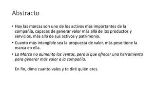 Abstracto
• Hoy las marcas son uno de los activos más importantes de la
compañía, capaces de generar valor más allá de los productos y
servicios, más allá de sus activos y patrimonio.
• Cuanto más intangible sea la propuesta de valor, más peso tiene la
marca en ella.
• La Marca no aumenta las ventas, pero sí que ofrecer una herramienta
para generar más valor a la compañía.
En fin, dime cuanto vales y te diré quién eres.
 