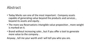 Abstract
• Today Marks son one of the most important : Company assets
capable of generating value beyond the products and services ,
beyond its assets and equity .
• The more sea Reservations intangible value proposition , more weight
is marked on it.
• Brand without increasing sales , but if you offer a tool to generate
more value to the company .
Anyway , tell me your worth and I will tell you who you are.
 