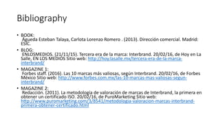 Bibliography
• BOOK:
Águeda Esteban Talaya, Carlota Lorenzo Romero . (2013). Dirección comercial. Madrid:
ESIC.
• BLOG:
ENLOSMEDIOS. (21/11/15). Tercera era de la marca: Interbrand. 20/02/16, de Hoy en La
Salle, EN LOS MEDIOS Sitio web: http://hoy.lasalle.mx/tercera-era-de-la-marca-
interbrand/
• MAGAZINE 1:
Forbes staff. (2016). Las 10 marcas más valiosas, según Interbrand. 20/02/16, de Forbes
México Sitio web: http://www.forbes.com.mx/las-10-marcas-mas-valiosas-segun-
interbrand/
• MAGAZINE 2:
Redacción. (2011). La metodología de valoración de marcas de Interbrand, la primera en
obtener un certificado ISO. 20/02/16, de PuroMarketing Sitio web:
http://www.puromarketing.com/3/8541/metodologia-valoracion-marcas-interbrand-
primera-obtener-certificado.html
 