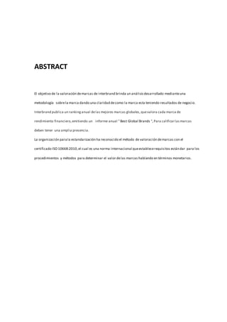 ABSTRACT
El objetivo de la valoración demarcas de interbrand brinda un análisisdesarrollado medianteuna
metodología sobrela marca dando una claridad decomo la marca esta teniendo resultados de negocio.
Interbrand publica un rankinganual delas mejores marcas globales,quevalora cada marca de
rendimiento financiero,emitiendo un informe anual " Best Global Brands ",Para calificarlasmarcas
deben tener una amplia presencia.
La organización parala estandarización ha reconocido el método de valoración demarcas con el
certificado ISO 10668:2010,el cual es una norma internacional queestablecerequisitos estándar para los
procedimientos y métodos para determinar el valor delas marcas hablando en términos monetarios.
 