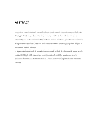 ABSTRACT
L'objectif de la valorisation de la marque Interbrand fournit une analyse en utilisant une méthodologie
développée dans la marque donnant clarté que la marque est d'avoir des résultats commerciaux .
Interbrand publie un classement annuel des meilleures marques mondiales , qui valorise chaque marque
de la performance financière , l'émission d'une année «Best Global Brands » pour qualifier marques de
boissons ont une forte présence .
L' Organisation internationale de normalisation a reconnu la méthode d'évaluation de la marque avec le
certificat ISO 10668 : 2010 , qui est une norme internationale qui définit les exigences pour les
procédures et les méthodes de détermination de la valeur des marques de parler en termes monétaires
standard.
 