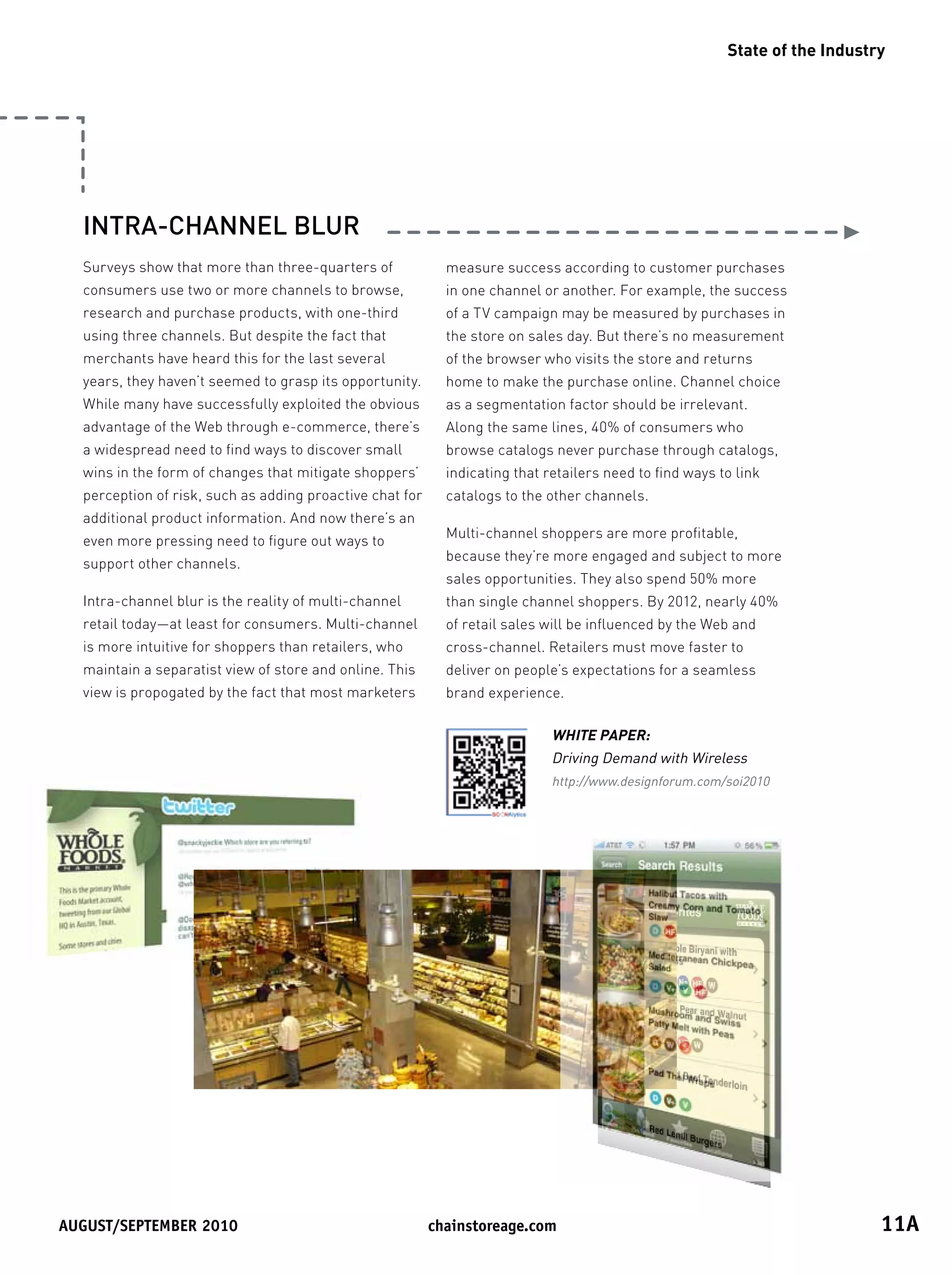 State of the Industry




  INTRA-CHANNEL BLUR
  Surveys show that more than three-quarters of             measure success according to customer purchases
  consumers use two or more channels to browse,             in one channel or another. For example, the success
  research and purchase products, with one-third            of a TV campaign may be measured by purchases in
  using three channels. But despite the fact that           the store on sales day. But there’s no measurement
  merchants have heard this for the last several            of the browser who visits the store and returns
  years, they haven’t seemed to grasp its opportunity.      home to make the purchase online. Channel choice
  While many have successfully exploited the obvious        as a segmentation factor should be irrelevant.
  advantage of the Web through e-commerce, there’s          Along the same lines, 40% of consumers who
  a widespread need to find ways to discover small          browse catalogs never purchase through catalogs,
  wins in the form of changes that mitigate shoppers’       indicating that retailers need to find ways to link
  perception of risk, such as adding proactive chat for     catalogs to the other channels.
  additional product information. And now there’s an
                                                            Multi-channel shoppers are more profitable,
  even more pressing need to figure out ways to
                                                            because they’re more engaged and subject to more
  support other channels.
                                                            sales opportunities. They also spend 50% more
  Intra-channel blur is the reality of multi-channel        than single channel shoppers. By 2012, nearly 40%
  retail today—at least for consumers. Multi-channel        of retail sales will be influenced by the Web and
  is more intuitive for shoppers than retailers, who        cross-channel. Retailers must move faster to
  maintain a separatist view of store and online. This      deliver on people’s expectations for a seamless
  view is propogated by the fact that most marketers        brand experience.

                                                                             WHITE PAPER:
                                                                             Driving Demand with Wireless
                                                                             http://www.designforum.com/soi2010




August/september	2010	                                    chainstoreage.com	                                                 11A
 
