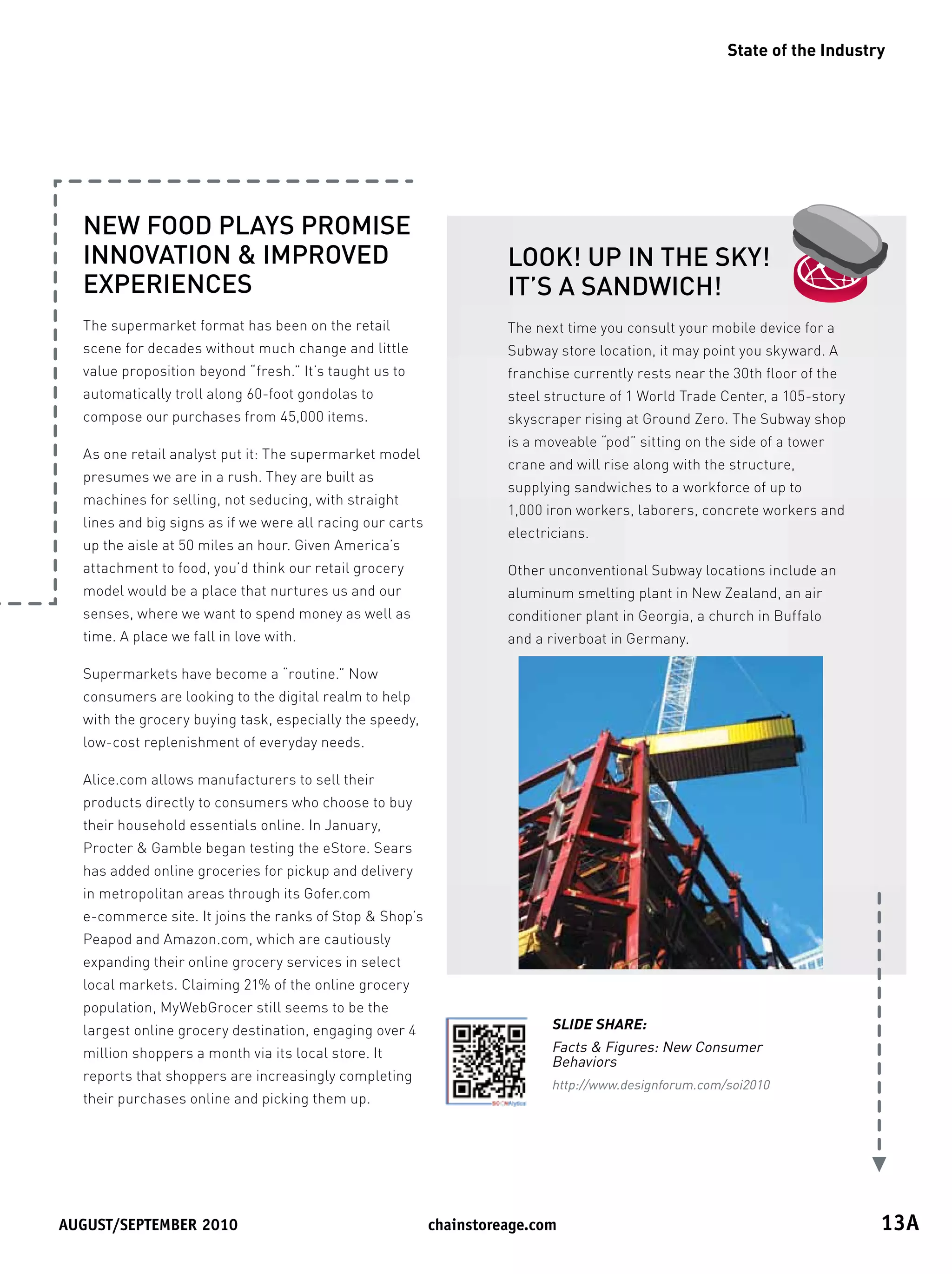 State of the Industry




  NEW FOOD PLAYS PROMISE
  INNOVATION  IMPROVED                                              LOOK! UP IN THE SKY!
  EXPERIENCES                                                        IT’S A SANDWICH!
  The supermarket format has been on the retail                      The next time you consult your mobile device for a
  scene for decades without much change and little                   Subway store location, it may point you skyward. A
  value proposition beyond “fresh.” It’s taught us to                franchise currently rests near the 30th floor of the
  automatically troll along 60-foot gondolas to                      steel structure of 1 World Trade Center, a 105-story
  compose our purchases from 45,000 items.                           skyscraper rising at Ground Zero. The Subway shop
                                                                     is a moveable “pod” sitting on the side of a tower
  As one retail analyst put it: The supermarket model
                                                                     crane and will rise along with the structure,
  presumes we are in a rush. They are built as
                                                                     supplying sandwiches to a workforce of up to
  machines for selling, not seducing, with straight
                                                                     1,000 iron workers, laborers, concrete workers and
  lines and big signs as if we were all racing our carts
                                                                     electricians.
  up the aisle at 50 miles an hour. Given America’s
  attachment to food, you’d think our retail grocery                 Other unconventional Subway locations include an
  model would be a place that nurtures us and our                    aluminum smelting plant in New Zealand, an air
  senses, where we want to spend money as well as                    conditioner plant in Georgia, a church in Buffalo
  time. A place we fall in love with.                                and a riverboat in Germany.

  Supermarkets have become a “routine.” Now
  consumers are looking to the digital realm to help
  with the grocery buying task, especially the speedy,
  low-cost replenishment of everyday needs.

  Alice.com allows manufacturers to sell their
  products directly to consumers who choose to buy
  their household essentials online. In January,
  Procter  Gamble began testing the eStore. Sears
  has added online groceries for pickup and delivery
  in metropolitan areas through its Gofer.com
  e-commerce site. It joins the ranks of Stop  Shop’s
  Peapod and Amazon.com, which are cautiously
  expanding their online grocery services in select
  local markets. Claiming 21% of the online grocery
  population, MyWebGrocer still seems to be the
  largest online grocery destination, engaging over 4                       SLIDE SHARE:
  million shoppers a month via its local store. It                          Facts  Figures: New Consumer
                                                                            Behaviors
  reports that shoppers are increasingly completing
                                                                            http://www.designforum.com/soi2010
  their purchases online and picking them up.




August/september	2010	                                     chainstoreage.com	                                               13A
 