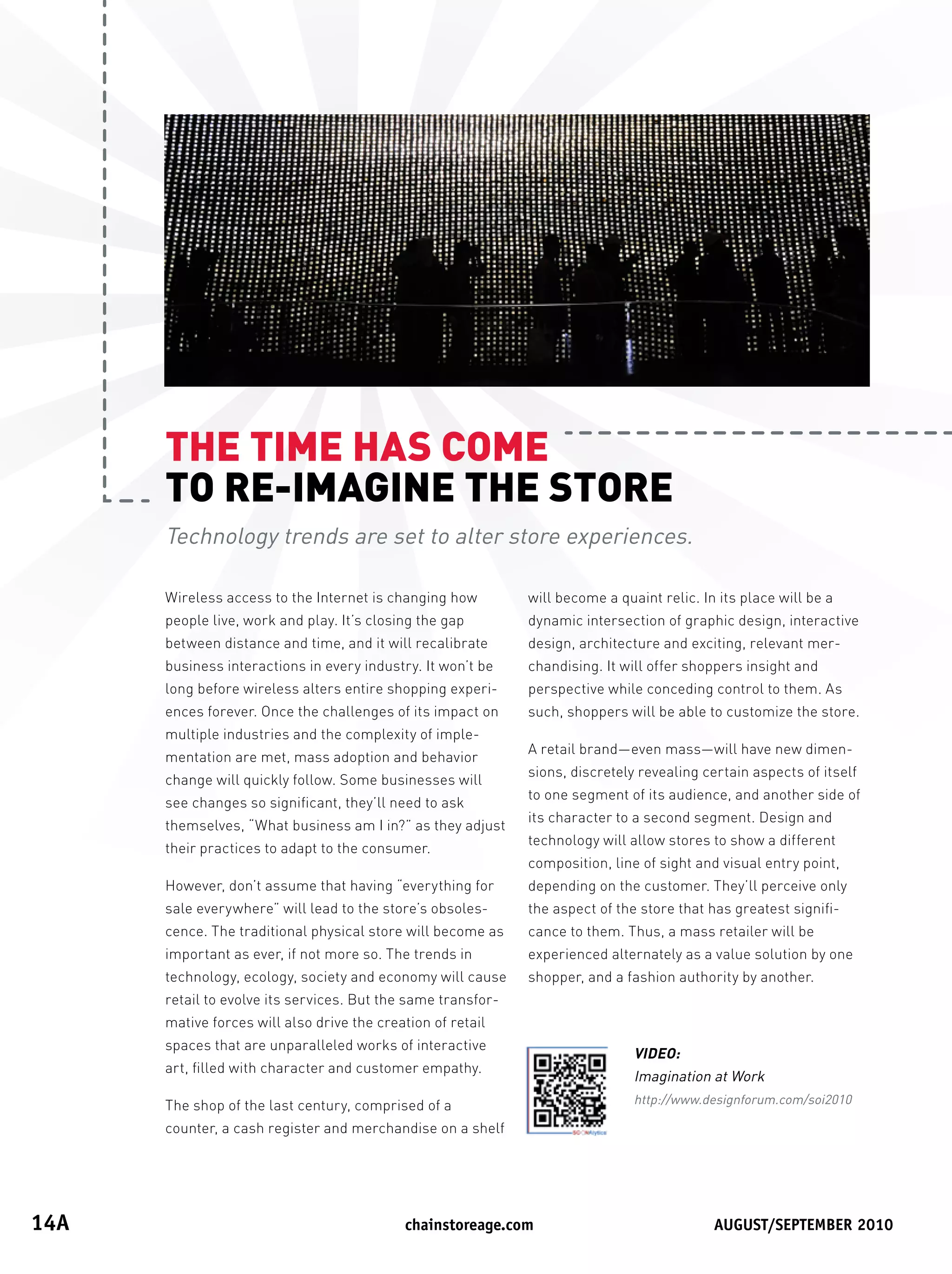 THETIMEHASCOME
       TORE-IMAGINETHESTORE
       Technology trends are set to alter store experiences.

       Wireless access to the Internet is changing how         will become a quaint relic. In its place will be a
       people live, work and play. It’s closing the gap        dynamic intersection of graphic design, interactive
       between distance and time, and it will recalibrate      design, architecture and exciting, relevant mer-
       business interactions in every industry. It won’t be    chandising. It will offer shoppers insight and
       long before wireless alters entire shopping experi-     perspective while conceding control to them. As
       ences forever. Once the challenges of its impact on     such, shoppers will be able to customize the store.
       multiple industries and the complexity of imple-
                                                               A retail brand—even mass—will have new dimen-
       mentation are met, mass adoption and behavior
                                                               sions, discretely revealing certain aspects of itself
       change will quickly follow. Some businesses will
                                                               to one segment of its audience, and another side of
       see changes so significant, they’ll need to ask
                                                               its character to a second segment. Design and
       themselves, “What business am I in?” as they adjust
                                                               technology will allow stores to show a different
       their practices to adapt to the consumer.
                                                               composition, line of sight and visual entry point,
       However, don’t assume that having “everything for       depending on the customer. They’ll perceive only
       sale everywhere” will lead to the store’s obsoles-      the aspect of the store that has greatest signifi-
       cence. The traditional physical store will become as    cance to them. Thus, a mass retailer will be
       important as ever, if not more so. The trends in        experienced alternately as a value solution by one
       technology, ecology, society and economy will cause     shopper, and a fashion authority by another.
       retail to evolve its services. But the same transfor-
       mative forces will also drive the creation of retail
       spaces that are unparalleled works of interactive
                                                                                VIDEO:
       art, filled with character and customer empathy.
                                                                                Imagination at Work
       The shop of the last century, comprised of a                             http://www.designforum.com/soi2010

       counter, a cash register and merchandise on a shelf




14A	                                         	chainstoreage.com	           																							August/september	2010
 