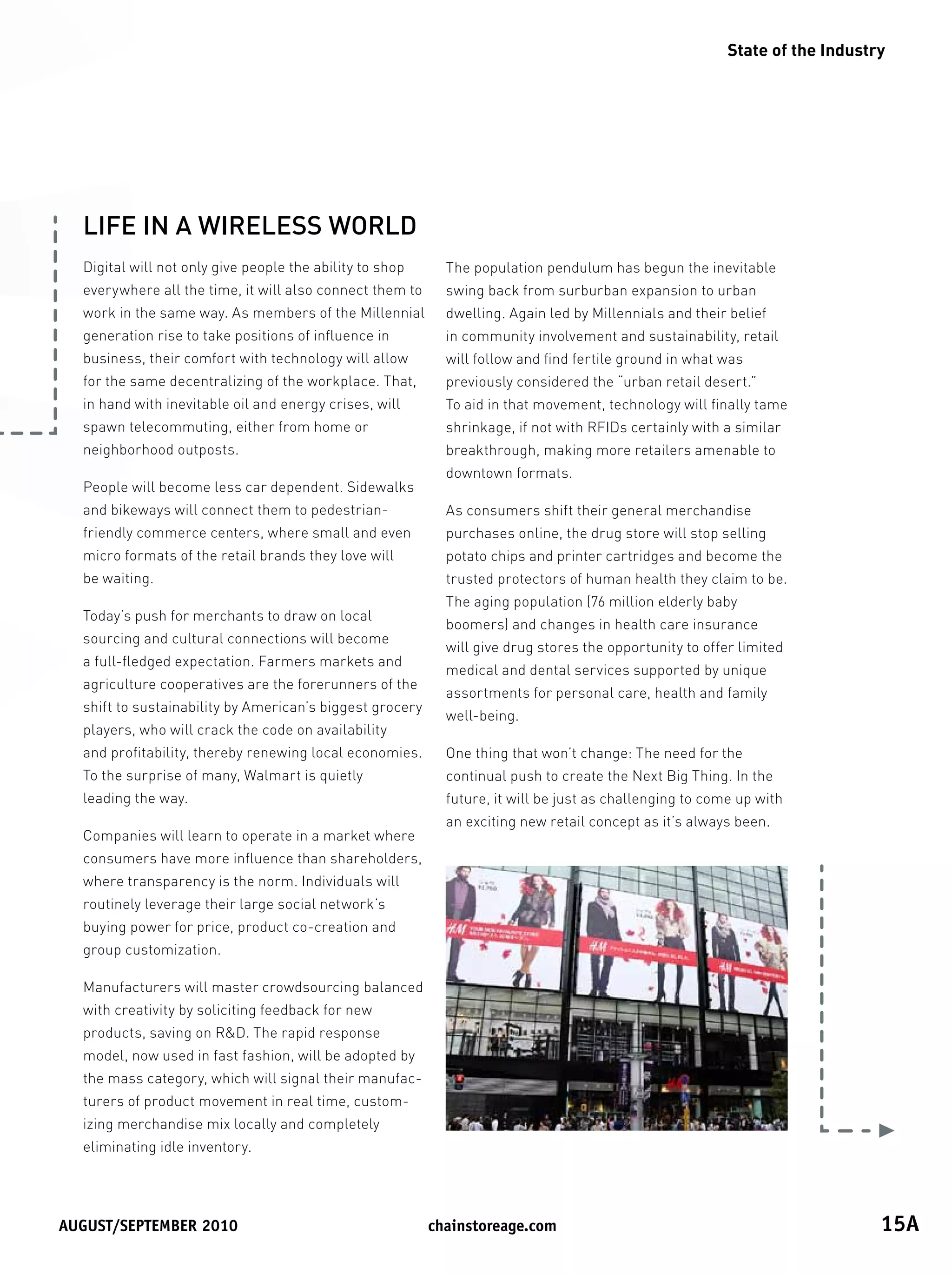 State of the Industry




  LIFE IN A WIRELESS WORLD
  Digital will not only give people the ability to shop     The population pendulum has begun the inevitable
  everywhere all the time, it will also connect them to     swing back from surburban expansion to urban
  work in the same way. As members of the Millennial        dwelling. Again led by Millennials and their belief
  generation rise to take positions of influence in         in community involvement and sustainability, retail
  business, their comfort with technology will allow        will follow and find fertile ground in what was
  for the same decentralizing of the workplace. That,       previously considered the “urban retail desert.”
  in hand with inevitable oil and energy crises, will       To aid in that movement, technology will finally tame
  spawn telecommuting, either from home or                  shrinkage, if not with RFIDs certainly with a similar
  neighborhood outposts.                                    breakthrough, making more retailers amenable to
                                                            downtown formats.
  People will become less car dependent. Sidewalks
  and bikeways will connect them to pedestrian-             As consumers shift their general merchandise
  friendly commerce centers, where small and even           purchases online, the drug store will stop selling
  micro formats of the retail brands they love will         potato chips and printer cartridges and become the
  be waiting.                                               trusted protectors of human health they claim to be.
                                                            The aging population (76 million elderly baby
  Today’s push for merchants to draw on local
                                                            boomers) and changes in health care insurance
  sourcing and cultural connections will become
                                                            will give drug stores the opportunity to offer limited
  a full-fledged expectation. Farmers markets and
                                                            medical and dental services supported by unique
  agriculture cooperatives are the forerunners of the
                                                            assortments for personal care, health and family
  shift to sustainability by American’s biggest grocery
                                                            well-being.
  players, who will crack the code on availability
  and profitability, thereby renewing local economies.      One thing that won’t change: The need for the
  To the surprise of many, Walmart is quietly               continual push to create the Next Big Thing. In the
  leading the way.                                          future, it will be just as challenging to come up with
                                                            an exciting new retail concept as it’s always been.
  Companies will learn to operate in a market where
  consumers have more influence than shareholders,
  where transparency is the norm. Individuals will
  routinely leverage their large social network’s
  buying power for price, product co-creation and
  group customization.

  Manufacturers will master crowdsourcing balanced
  with creativity by soliciting feedback for new
  products, saving on RD. The rapid response
  model, now used in fast fashion, will be adopted by
  the mass category, which will signal their manufac-
  turers of product movement in real time, custom-
  izing merchandise mix locally and completely
  eliminating idle inventory.




August/september	2010	                                    chainstoreage.com	                                                 15A
 