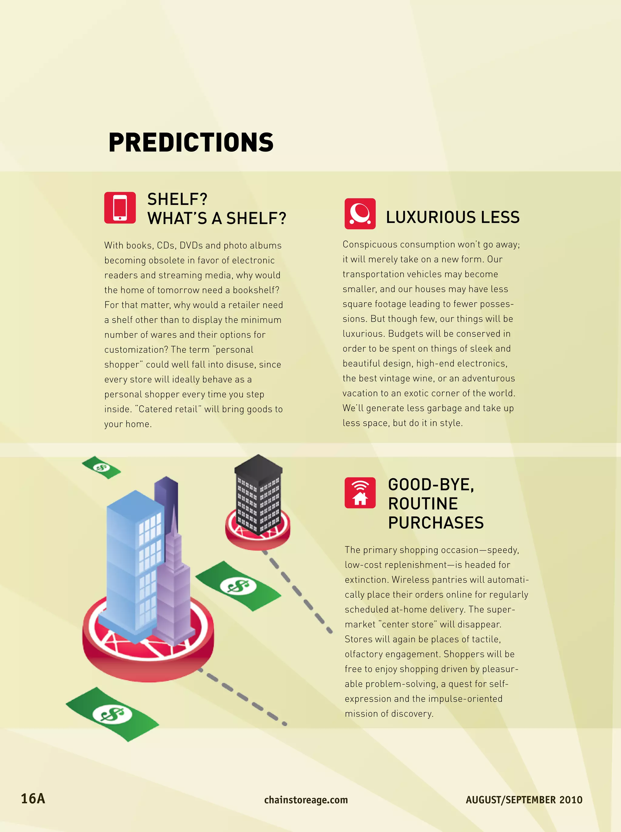 PREDICTIONS

                 SHELF?
                 WHAT’S A SHELF?                                          LUXURIOUS LESS
       With books, CDs, DVDs and photo albums                  Conspicuous consumption won’t go away;
       becoming obsolete in favor of electronic                it will merely take on a new form. Our
       readers and streaming media, why would                  transportation vehicles may become
       the home of tomorrow need a bookshelf?                  smaller, and our houses may have less
       For that matter, why would a retailer need              square footage leading to fewer posses-
       a shelf other than to display the minimum               sions. But though few, our things will be
       number of wares and their options for                   luxurious. Budgets will be conserved in
       customization? The term “personal                       order to be spent on things of sleek and
       shopper” could well fall into disuse, since             beautiful design, high-end electronics,
       every store will ideally behave as a                    the best vintage wine, or an adventurous
       personal shopper every time you step                    vacation to an exotic corner of the world.
       inside. “Catered retail” will bring goods to            We’ll generate less garbage and take up
       your home.                                              less space, but do it in style.




                                                                          GOOD-BYE,
                                                                          ROUTINE
                                                                          PURCHASES
                                                               The primary shopping occasion—speedy,
                                                               low-cost replenishment—is headed for
                                                               extinction. Wireless pantries will automati-
                                                               cally place their orders online for regularly
                                                               scheduled at-home delivery. The super-
                                                               market “center store” will disappear.
                                                               Stores will again be places of tactile,
                                                               olfactory engagement. Shoppers will be
                                                               free to enjoy shopping driven by pleasur-
                                                               able problem-solving, a quest for self-
                                                               expression and the impulse-oriented
                                                               mission of discovery.




16A	                                          	chainstoreage.com	           																							August/september	2010
 