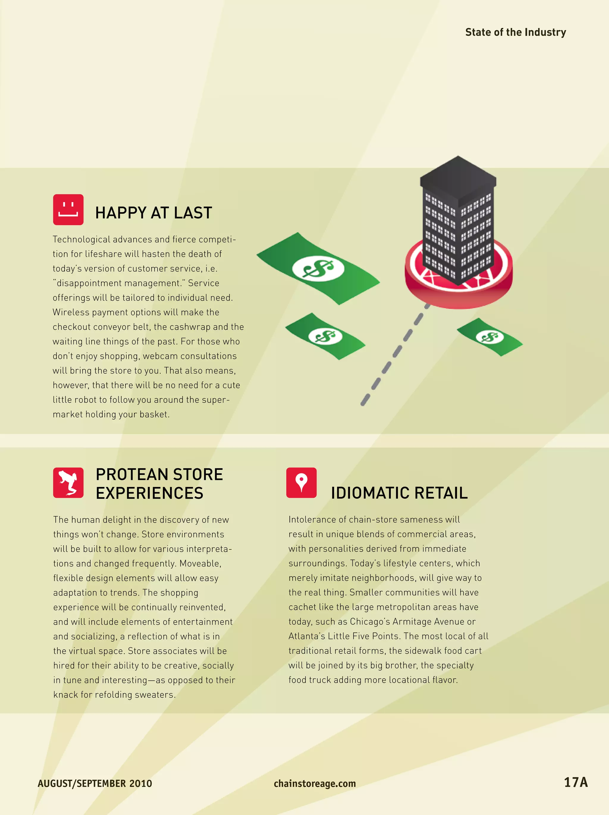 State of the Industry




             HAPPY AT LAST
   ]




  Technological advances and fierce competi-
  tion for lifeshare will hasten the death of
  today’s version of customer service, i.e.
  “disappointment management.” Service
  offerings will be tailored to individual need.
  Wireless payment options will make the
  checkout conveyor belt, the cashwrap and the
  waiting line things of the past. For those who
  don’t enjoy shopping, webcam consultations
  will bring the store to you. That also means,
  however, that there will be no need for a cute
  little robot to follow you around the super-
  market holding your basket.




             PROTEAN STORE
             EXPERIENCES                                          IDIOMATIC RETAIL
  The human delight in the discovery of new             Intolerance of chain-store sameness will
  things won’t change. Store environments               result in unique blends of commercial areas,
  will be built to allow for various interpreta-        with personalities derived from immediate
  tions and changed frequently. Moveable,               surroundings. Today’s lifestyle centers, which
  flexible design elements will allow easy              merely imitate neighborhoods, will give way to
  adaptation to trends. The shopping                    the real thing. Smaller communities will have
  experience will be continually reinvented,            cachet like the large metropolitan areas have
  and will include elements of entertainment            today, such as Chicago’s Armitage Avenue or
  and socializing, a reflection of what is in           Atlanta’s Little Five Points. The most local of all
  the virtual space. Store associates will be           traditional retail forms, the sidewalk food cart
  hired for their ability to be creative, socially      will be joined by its big brother, the specialty
  in tune and interesting—as opposed to their           food truck adding more locational flavor.
  knack for refolding sweaters.




August/september	2010	                               chainstoreage.com	                                                  17A
 
