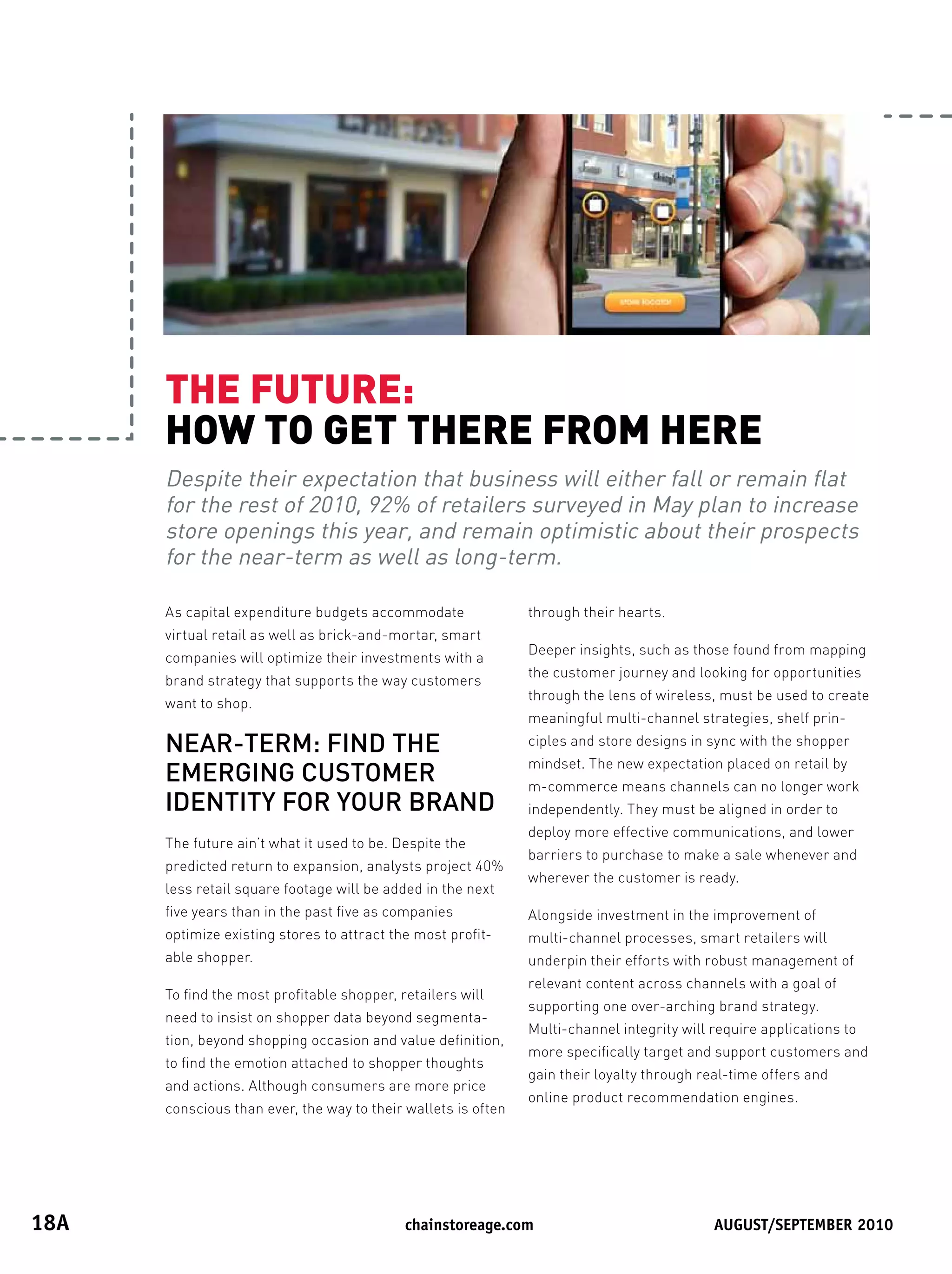 THEFUTURE:
       HOWTOGETTHEREFROMHERE
       Despite their expectation that business will either fall or remain flat
       for the rest of 2010, 92% of retailers surveyed in May plan to increase
       store openings this year, and remain optimistic about their prospects
       for the near-term as well as long-term.

       As capital expenditure budgets accommodate               through their hearts.
       virtual retail as well as brick-and-mortar, smart
                                                                Deeper insights, such as those found from mapping
       companies will optimize their investments with a
                                                                the customer journey and looking for opportunities
       brand strategy that supports the way customers
                                                                through the lens of wireless, must be used to create
       want to shop.
                                                                meaningful multi-channel strategies, shelf prin-
       NEAR-TERM: FIND THE                                      ciples and store designs in sync with the shopper
                                                                mindset. The new expectation placed on retail by
       EMERGING CUSTOMER                                        m-commerce means channels can no longer work
       IDENTITY FOR YOUR BRAND                                  independently. They must be aligned in order to
                                                                deploy more effective communications, and lower
       The future ain’t what it used to be. Despite the
                                                                barriers to purchase to make a sale whenever and
       predicted return to expansion, analysts project 40%
                                                                wherever the customer is ready.
       less retail square footage will be added in the next
       five years than in the past five as companies            Alongside investment in the improvement of
       optimize existing stores to attract the most profit-     multi-channel processes, smart retailers will
       able shopper.                                            underpin their efforts with robust management of
                                                                relevant content across channels with a goal of
       To find the most profitable shopper, retailers will
                                                                supporting one over-arching brand strategy.
       need to insist on shopper data beyond segmenta-
                                                                Multi-channel integrity will require applications to
       tion, beyond shopping occasion and value definition,
                                                                more specifically target and support customers and
       to find the emotion attached to shopper thoughts
                                                                gain their loyalty through real-time offers and
       and actions. Although consumers are more price
                                                                online product recommendation engines.
       conscious than ever, the way to their wallets is often




18A	                                        	chainstoreage.com	            																							August/september	2010
 