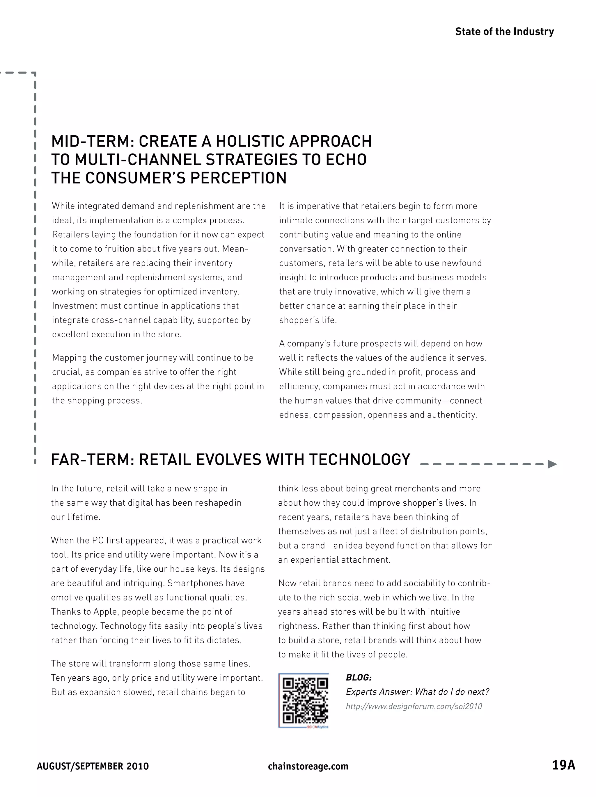 State of the Industry




  MID-TERM: CREATE A HOLISTIC APPROACH
  TO MULTI-CHANNEL STRATEGIES TO ECHO
  THE CONSUMER’S PERCEPTION
  While integrated demand and replenishment are the           It is imperative that retailers begin to form more
  ideal, its implementation is a complex process.             intimate connections with their target customers by
  Retailers laying the foundation for it now can expect       contributing value and meaning to the online
  it to come to fruition about five years out. Mean-          conversation. With greater connection to their
  while, retailers are replacing their inventory              customers, retailers will be able to use newfound
  management and replenishment systems, and                   insight to introduce products and business models
  working on strategies for optimized inventory.              that are truly innovative, which will give them a
  Investment must continue in applications that               better chance at earning their place in their
  integrate cross-channel capability, supported by            shopper’s life.
  excellent execution in the store.
                                                              A company’s future prospects will depend on how
  Mapping the customer journey will continue to be            well it reflects the values of the audience it serves.
  crucial, as companies strive to offer the right             While still being grounded in profit, process and
  applications on the right devices at the right point in     efficiency, companies must act in accordance with
  the shopping process.                                       the human values that drive community—connect-
                                                              edness, compassion, openness and authenticity.




  FAR-TERM: RETAIL EVOLVES WITH TECHNOLOGY
  In the future, retail will take a new shape in              think less about being great merchants and more
  the same way that digital has been reshaped in              about how they could improve shopper’s lives. In
  our lifetime.                                               recent years, retailers have been thinking of
                                                              themselves as not just a fleet of distribution points,
  When the PC first appeared, it was a practical work
                                                              but a brand—an idea beyond function that allows for
  tool. Its price and utility were important. Now it’s a
                                                              an experiential attachment.
  part of everyday life, like our house keys. Its designs
  are beautiful and intriguing. Smartphones have              Now retail brands need to add sociability to contrib-
  emotive qualities as well as functional qualities.          ute to the rich social web in which we live. In the
  Thanks to Apple, people became the point of                 years ahead stores will be built with intuitive
  technology. Technology fits easily into people’s lives      rightness. Rather than thinking first about how
  rather than forcing their lives to fit its dictates.        to build a store, retail brands will think about how
                                                              to make it fit the lives of people.
  The store will transform along those same lines.
  Ten years ago, only price and utility were important.                         BLOG:
  But as expansion slowed, retail chains began to                               Experts Answer: What do I do next?
                                                                                http://www.designforum.com/soi2010




August/september	2010	                                      chainstoreage.com	                                                 19A
 