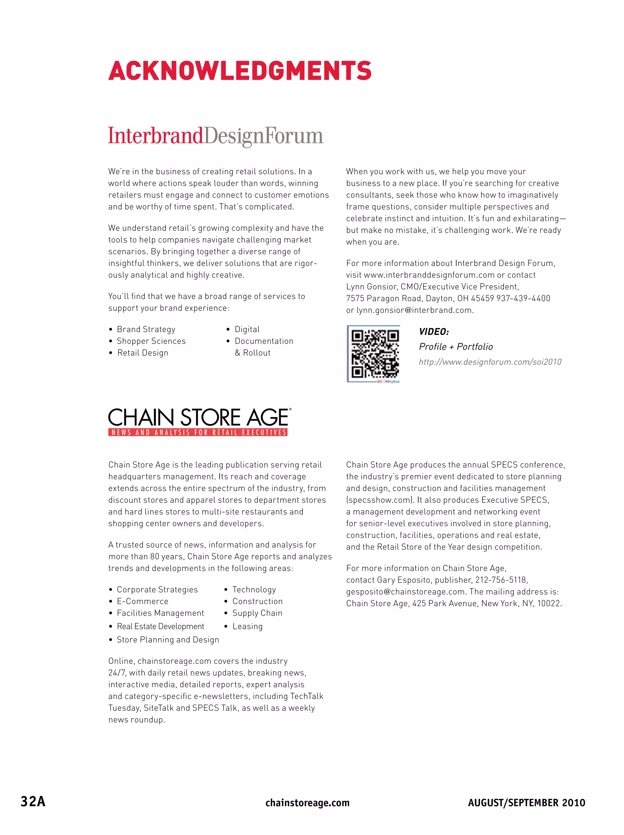 ACKNOWLEDGMENTS


       We’re in the business of creating retail solutions. In a    When you work with us, we help you move your
       world where actions speak louder than words, winning        business to a new place. If you’re searching for creative
       retailers must engage and connect to customer emotions      consultants, seek those who know how to imaginatively
       and be worthy of time spent. That’s complicated.            frame questions, consider multiple perspectives and
                                                                   celebrate instinct and intuition. It’s fun and exhilarating—
       We understand retail’s growing complexity and have the      but make no mistake, it’s challenging work. We’re ready
       tools to help companies navigate challenging market         when you are.
       scenarios. By bringing together a diverse range of
       insightful thinkers, we deliver solutions that are rigor-   For more information about Interbrand Design Forum,
       ously analytical and highly creative.                       visit www.interbranddesignforum.com or contact
                                                                   Lynn Gonsior, CMO/Executive Vice President,
       You’ll find that we have a broad range of services to       7575 Paragon Road, Dayton, OH 45459 937-439-4400
       support your brand experience:                              or lynn.gonsior@interbrand.com.

       • Brand Strategy               • Digital                                       VIDEO:
       • Shopper Sciences             • Documentation
                                                                                      Profile + Portfolio
       • Retail Design                   Rollout
                                                                                      http://www.designforum.com/soi2010




       Chain Store Age is the leading publication serving retail   Chain Store Age produces the annual SPECS conference,
       headquarters management. Its reach and coverage             the industry’s premier event dedicated to store planning
       extends across the entire spectrum of the industry, from    and design, construction and facilities management
       discount stores and apparel stores to department stores     (specsshow.com). It also produces Executive SPECS,
       and hard lines stores to multi-site restaurants and         a management development and networking event
       shopping center owners and developers.                      for senior-level executives involved in store planning,
                                                                   construction, facilities, operations and real estate,
       A trusted source of news, information and analysis for      and the Retail Store of the Year design competition.
       more than 80 years, Chain Store Age reports and analyzes
       trends and developments in the following areas:             For more information on Chain Store Age,
                                                                   contact Gary Esposito, publisher, 212-756-5118,
       • Corporate Strategies         • Technology                 gesposito@chainstoreage.com. The mailing address is:
       • E-Commerce                   • Construction               Chain Store Age, 425 Park Avenue, New York, NY, 10022.
       • Facilities Management        • Supply Chain
       • Real Estate Development      • Leasing
       • Store Planning and Design

       Online, chainstoreage.com covers the industry
       24/7, with daily retail news updates, breaking news,
       interactive media, detailed reports, expert analysis
       and category-specific e-newsletters, including TechTalk
       Tuesday, SiteTalk and SPECS Talk, as well as a weekly
       news roundup.




32A	                                            	chainstoreage.com	             																							August/september	2010
 