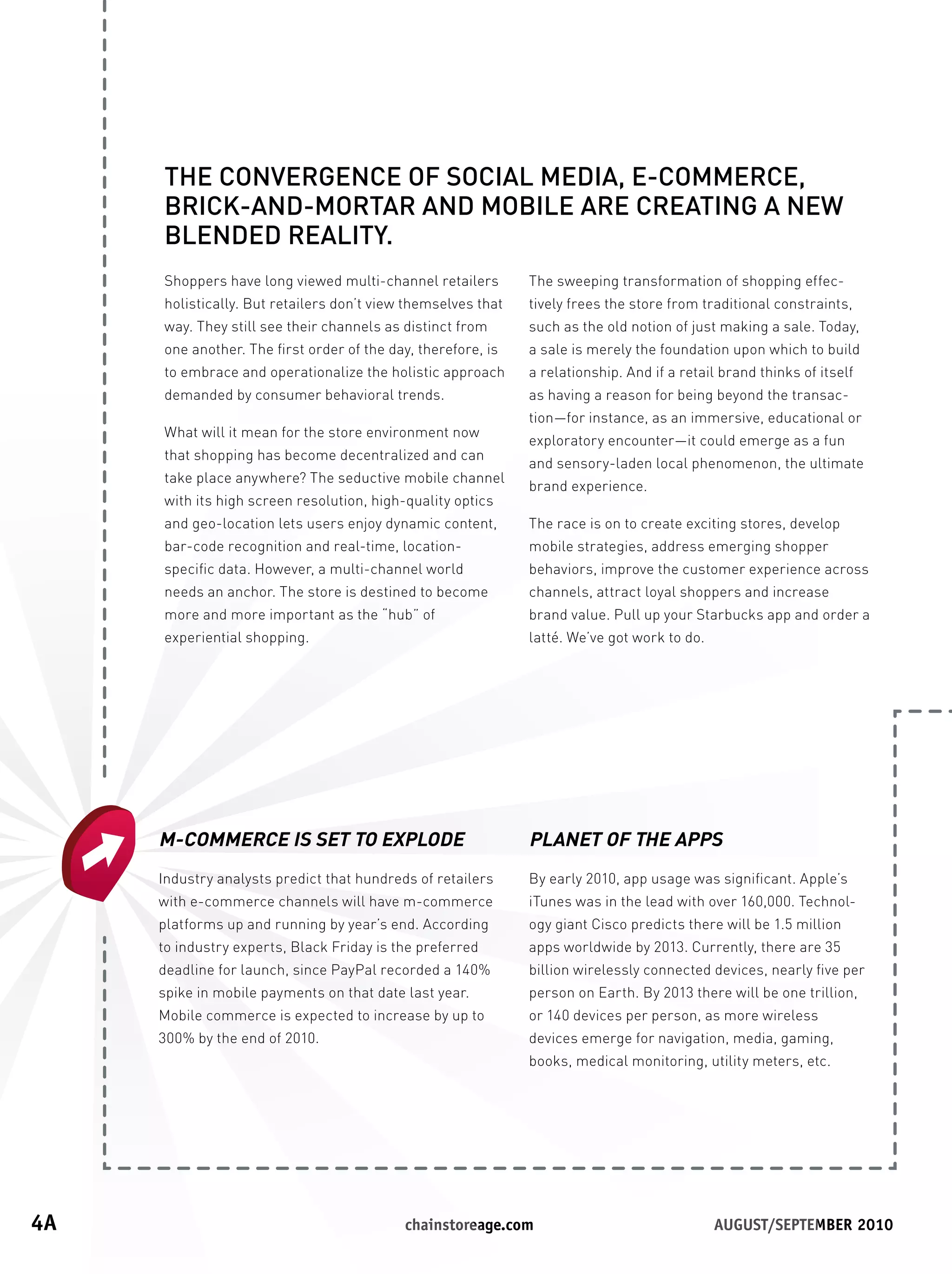 THE CONVERGENCE OF SOCIAL MEDIA, E-COMMERCE,
      BRICK-AND-MORTAR AND MOBILE ARE CREATING A NEW
      BLENDED REALITY.
      Shoppers have long viewed multi-channel retailers        The sweeping transformation of shopping effec-
      holistically. But retailers don’t view themselves that   tively frees the store from traditional constraints,
      way. They still see their channels as distinct from      such as the old notion of just making a sale. Today,
      one another. The first order of the day, therefore, is   a sale is merely the foundation upon which to build
      to embrace and operationalize the holistic approach      a relationship. And if a retail brand thinks of itself
      demanded by consumer behavioral trends.                  as having a reason for being beyond the transac-
                                                               tion—for instance, as an immersive, educational or
      What will it mean for the store environment now
                                                               exploratory encounter—it could emerge as a fun
      that shopping has become decentralized and can
                                                               and sensory-laden local phenomenon, the ultimate
      take place anywhere? The seductive mobile channel
                                                               brand experience.
      with its high screen resolution, high-quality optics
      and geo-location lets users enjoy dynamic content,       The race is on to create exciting stores, develop
      bar-code recognition and real-time, location-            mobile strategies, address emerging shopper
      specific data. However, a multi-channel world            behaviors, improve the customer experience across
      needs an anchor. The store is destined to become         channels, attract loyal shoppers and increase
      more and more important as the “hub” of                  brand value. Pull up your Starbucks app and order a
      experiential shopping.                                   latté. We’ve got work to do.




      M-COMMERCE IS SET TO EXPLODE                             PLANET OF THE APPS
      Industry analysts predict that hundreds of retailers     By early 2010, app usage was significant. Apple’s
      with e-commerce channels will have m-commerce            iTunes was in the lead with over 160,000. Technol-
      platforms up and running by year’s end. According        ogy giant Cisco predicts there will be 1.5 million
      to industry experts, Black Friday is the preferred       apps worldwide by 2013. Currently, there are 35
      deadline for launch, since PayPal recorded a 140%        billion wirelessly connected devices, nearly five per
      spike in mobile payments on that date last year.         person on Earth. By 2013 there will be one trillion,
      Mobile commerce is expected to increase by up to         or 140 devices per person, as more wireless
      300% by the end of 2010.                                 devices emerge for navigation, media, gaming,
                                                               books, medical monitoring, utility meters, etc.




4A	                                         	chainstoreage.com	            																							August/september	2010
 