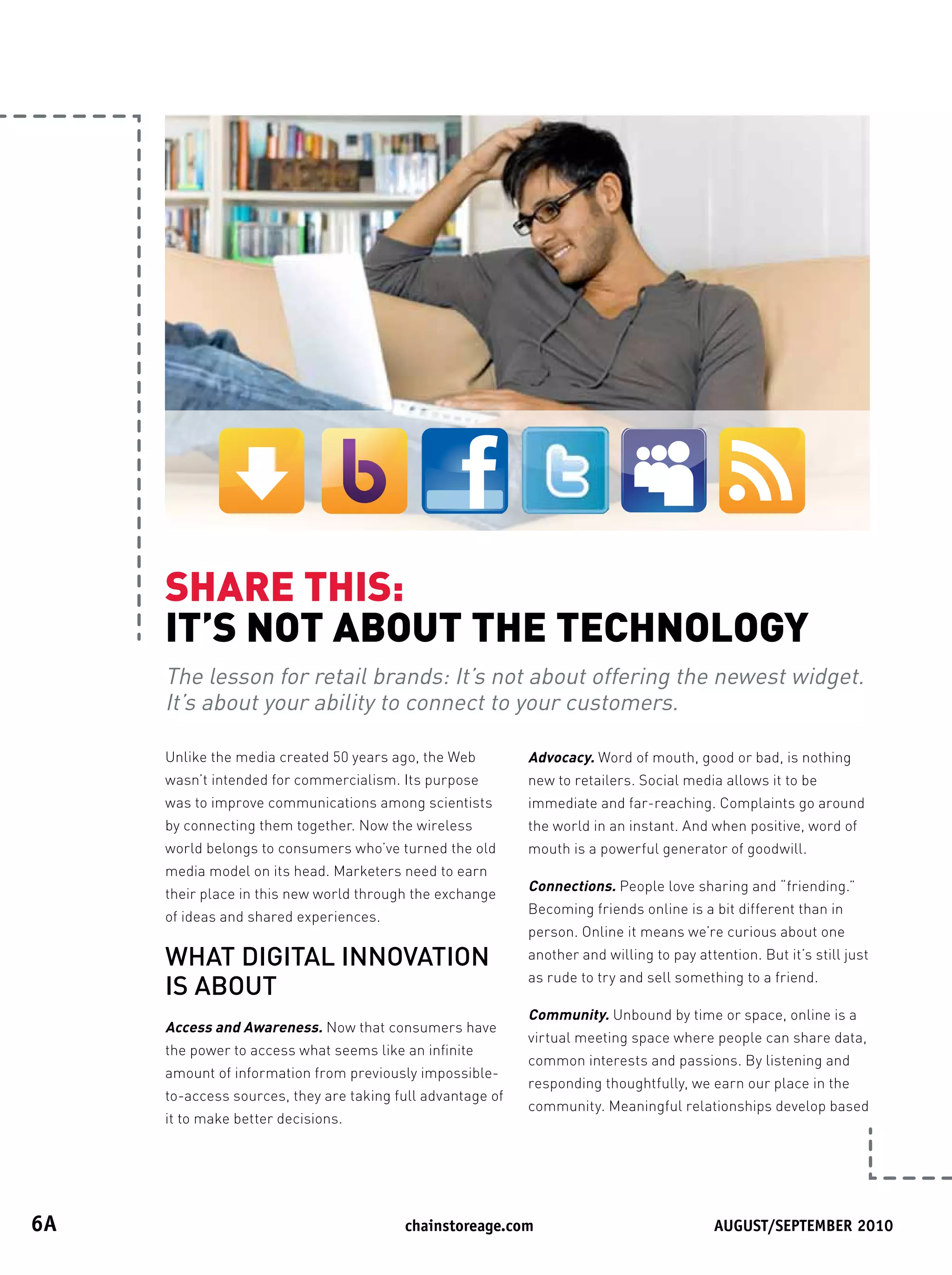 SHARETHIS:
      IT’SNOTABOUTTHETECHNOLOGY
      The lesson for retail brands: It’s not about offering the newest widget.
      It’s about your ability to connect to your customers.

      Unlike the media created 50 years ago, the Web         Advocacy. Word of mouth, good or bad, is nothing
      wasn’t intended for commercialism. Its purpose         new to retailers. Social media allows it to be
      was to improve communications among scientists         immediate and far-reaching. Complaints go around
      by connecting them together. Now the wireless          the world in an instant. And when positive, word of
      world belongs to consumers who’ve turned the old       mouth is a powerful generator of goodwill.
      media model on its head. Marketers need to earn
                                                             Connections. People love sharing and “friending.”
      their place in this new world through the exchange
                                                             Becoming friends online is a bit different than in
      of ideas and shared experiences.
                                                             person. Online it means we’re curious about one
      WHAT DIGITAL INNOVATION                                another and willing to pay attention. But it’s still just
                                                             as rude to try and sell something to a friend.
      IS ABOUT
                                                             Community. Unbound by time or space, online is a
      Access and Awareness. Now that consumers have
                                                             virtual meeting space where people can share data,
      the power to access what seems like an infinite
                                                             common interests and passions. By listening and
      amount of information from previously impossible-
                                                             responding thoughtfully, we earn our place in the
      to-access sources, they are taking full advantage of
                                                             community. Meaningful relationships develop based
      it to make better decisions.




6A	                                       	chainstoreage.com	            																							August/september	2010
 