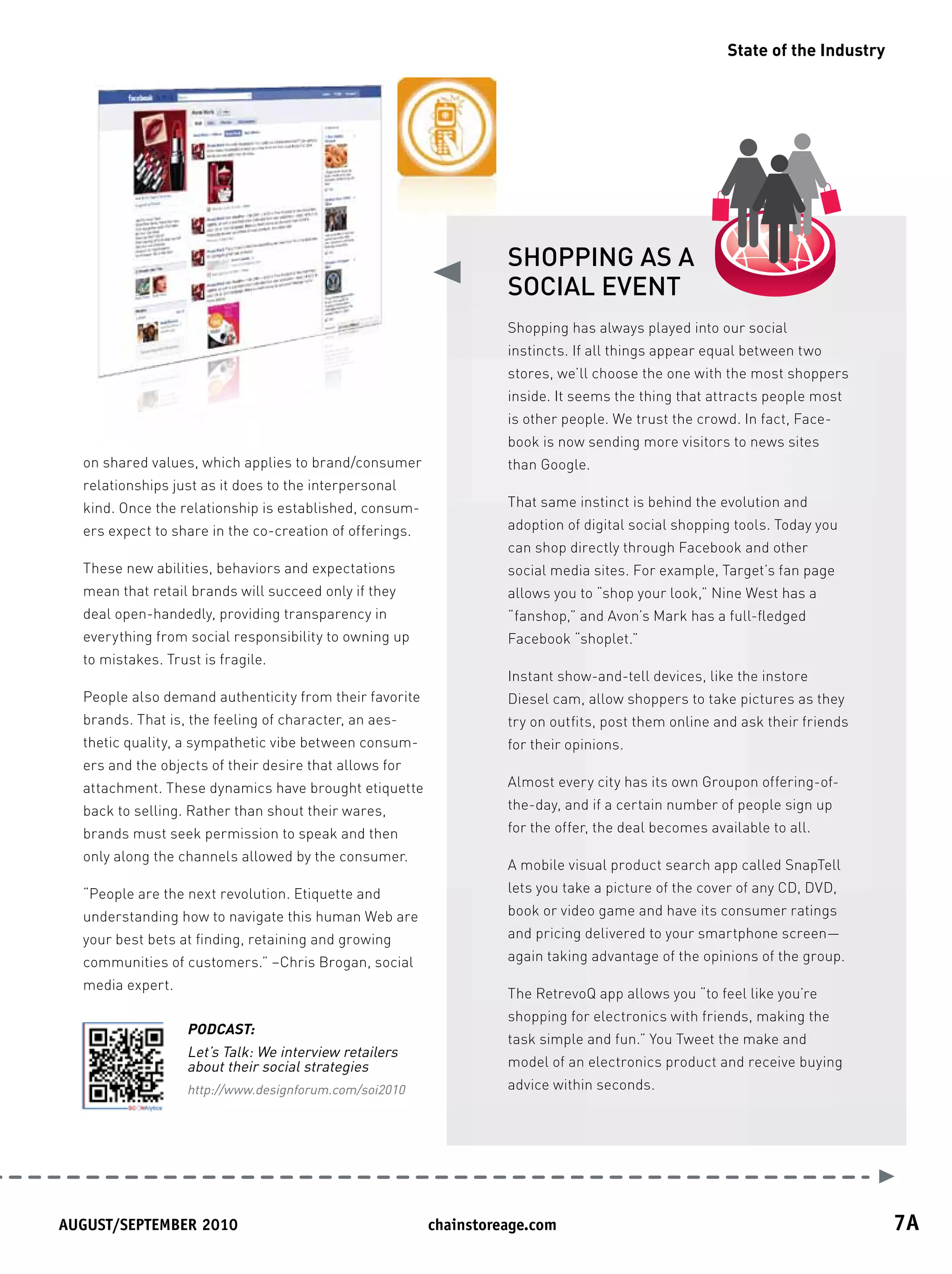 State of the Industry




                                                                   SHOPPING AS A
                                                                   SOCIAL EVENT
                                                                   Shopping has always played into our social
                                                                   instincts. If all things appear equal between two
                                                                   stores, we’ll choose the one with the most shoppers
                                                                   inside. It seems the thing that attracts people most
                                                                   is other people. We trust the crowd. In fact, Face-
                                                                   book is now sending more visitors to news sites
  on shared values, which applies to brand/consumer                than Google.
  relationships just as it does to the interpersonal
  kind. Once the relationship is established, consum-              That same instinct is behind the evolution and
  ers expect to share in the co-creation of offerings.             adoption of digital social shopping tools. Today you
                                                                   can shop directly through Facebook and other
  These new abilities, behaviors and expectations                  social media sites. For example, Target’s fan page
  mean that retail brands will succeed only if they                allows you to “shop your look,” Nine West has a
  deal open-handedly, providing transparency in                    “fanshop,” and Avon’s Mark has a full-fledged
  everything from social responsibility to owning up               Facebook “shoplet.”
  to mistakes. Trust is fragile.
                                                                   Instant show-and-tell devices, like the instore
  People also demand authenticity from their favorite              Diesel cam, allow shoppers to take pictures as they
  brands. That is, the feeling of character, an aes-               try on outfits, post them online and ask their friends
  thetic quality, a sympathetic vibe between consum-               for their opinions.
  ers and the objects of their desire that allows for
  attachment. These dynamics have brought etiquette                Almost every city has its own Groupon offering-of-
  back to selling. Rather than shout their wares,                  the-day, and if a certain number of people sign up
  brands must seek permission to speak and then                    for the offer, the deal becomes available to all.
  only along the channels allowed by the consumer.
                                                                   A mobile visual product search app called SnapTell
  “People are the next revolution. Etiquette and                   lets you take a picture of the cover of any CD, DVD,
  understanding how to navigate this human Web are                 book or video game and have its consumer ratings
  your best bets at finding, retaining and growing                 and pricing delivered to your smartphone screen—
  communities of customers.” –Chris Brogan, social                 again taking advantage of the opinions of the group.
  media expert.
                                                                   The RetrevoQ app allows you “to feel like you’re
                                                                   shopping for electronics with friends, making the
                   PODCAST:
                                                                   task simple and fun.” You Tweet the make and
                   Let’s Talk: We interview retailers
                   about their social strategies                   model of an electronics product and receive buying
                   http://www.designforum.com/soi2010              advice within seconds.




August/september	2010	                                   chainstoreage.com	                                                   7A
 