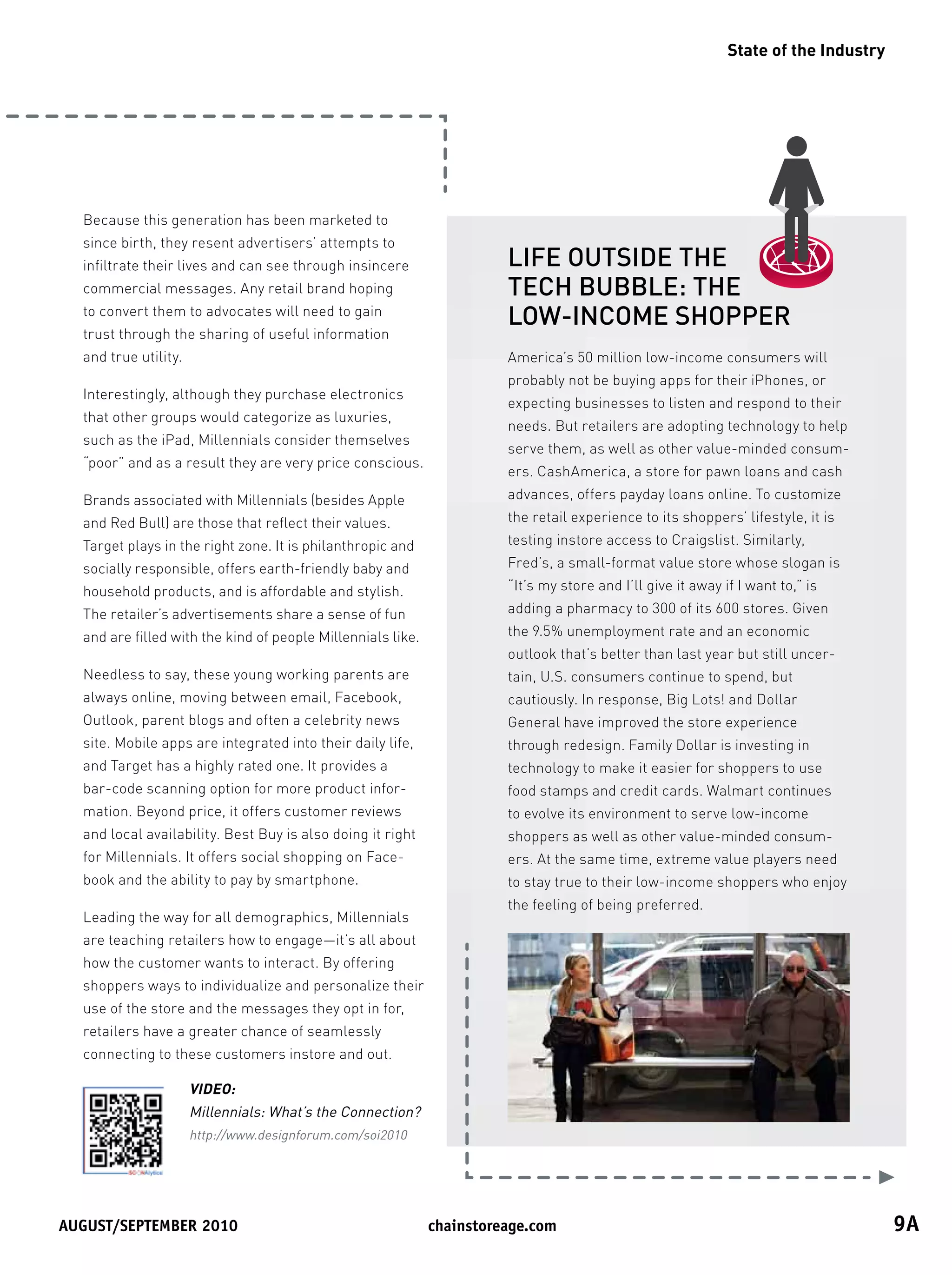 State of the Industry




  Because this generation has been marketed to
  since birth, they resent advertisers’ attempts to
  infiltrate their lives and can see through insincere                 LIFE OUTSIDE THE
  commercial messages. Any retail brand hoping                         TECH BUBBLE: THE
  to convert them to advocates will need to gain
                                                                       LOW-INCOME SHOPPER
  trust through the sharing of useful information
  and true utility.                                                    America’s 50 million low-income consumers will
                                                                       probably not be buying apps for their iPhones, or
  Interestingly, although they purchase electronics
                                                                       expecting businesses to listen and respond to their
  that other groups would categorize as luxuries,
                                                                       needs. But retailers are adopting technology to help
  such as the iPad, Millennials consider themselves
                                                                       serve them, as well as other value-minded consum-
  “poor” and as a result they are very price conscious.
                                                                       ers. CashAmerica, a store for pawn loans and cash
  Brands associated with Millennials (besides Apple                    advances, offers payday loans online. To customize
  and Red Bull) are those that reflect their values.                   the retail experience to its shoppers’ lifestyle, it is
  Target plays in the right zone. It is philanthropic and              testing instore access to Craigslist. Similarly,
  socially responsible, offers earth-friendly baby and                 Fred’s, a small-format value store whose slogan is
  household products, and is affordable and stylish.                   “It’s my store and I’ll give it away if I want to,” is
  The retailer’s advertisements share a sense of fun                   adding a pharmacy to 300 of its 600 stores. Given
  and are filled with the kind of people Millennials like.             the 9.5% unemployment rate and an economic
                                                                       outlook that’s better than last year but still uncer-
  Needless to say, these young working parents are                     tain, U.S. consumers continue to spend, but
  always online, moving between email, Facebook,                       cautiously. In response, Big Lots! and Dollar
  Outlook, parent blogs and often a celebrity news                     General have improved the store experience
  site. Mobile apps are integrated into their daily life,              through redesign. Family Dollar is investing in
  and Target has a highly rated one. It provides a                     technology to make it easier for shoppers to use
  bar-code scanning option for more product infor-                     food stamps and credit cards. Walmart continues
  mation. Beyond price, it offers customer reviews                     to evolve its environment to serve low-income
  and local availability. Best Buy is also doing it right              shoppers as well as other value-minded consum-
  for Millennials. It offers social shopping on Face-                  ers. At the same time, extreme value players need
  book and the ability to pay by smartphone.                           to stay true to their low-income shoppers who enjoy
                                                                       the feeling of being preferred.
  Leading the way for all demographics, Millennials
  are teaching retailers how to engage—it’s all about
  how the customer wants to interact. By offering
  shoppers ways to individualize and personalize their
  use of the store and the messages they opt in for,
  retailers have a greater chance of seamlessly
  connecting to these customers instore and out.

                      VIDEO:
                      Millennials: What’s the Connection?
                      http://www.designforum.com/soi2010




August/september	2010	                                       chainstoreage.com	                                                      9A
 