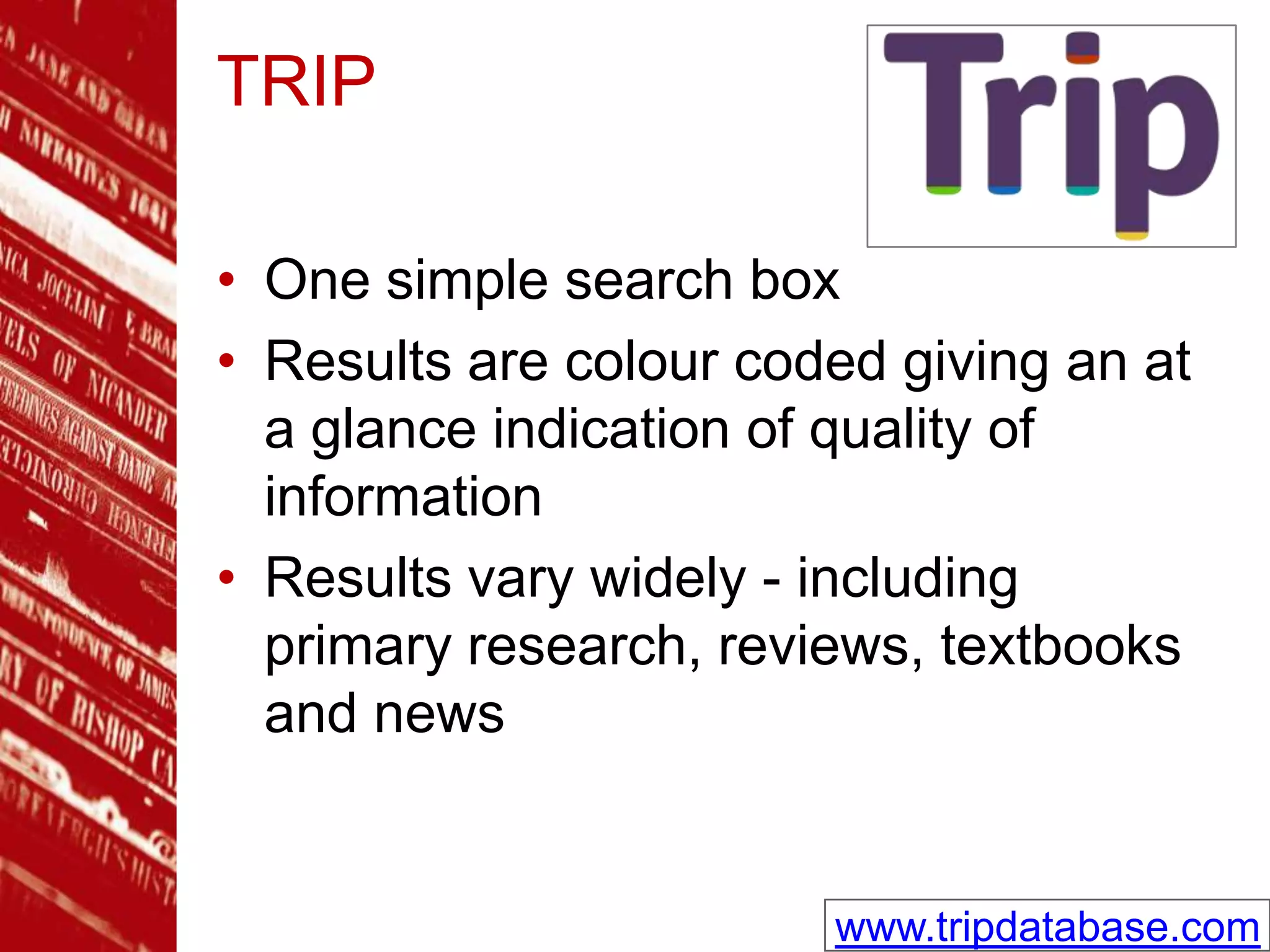 TRIP
• One simple search box
• Results are colour coded giving an at
a glance indication of quality of
information
• Results vary widely - including
primary research, reviews, textbooks
and news
www.tripdatabase.com
 