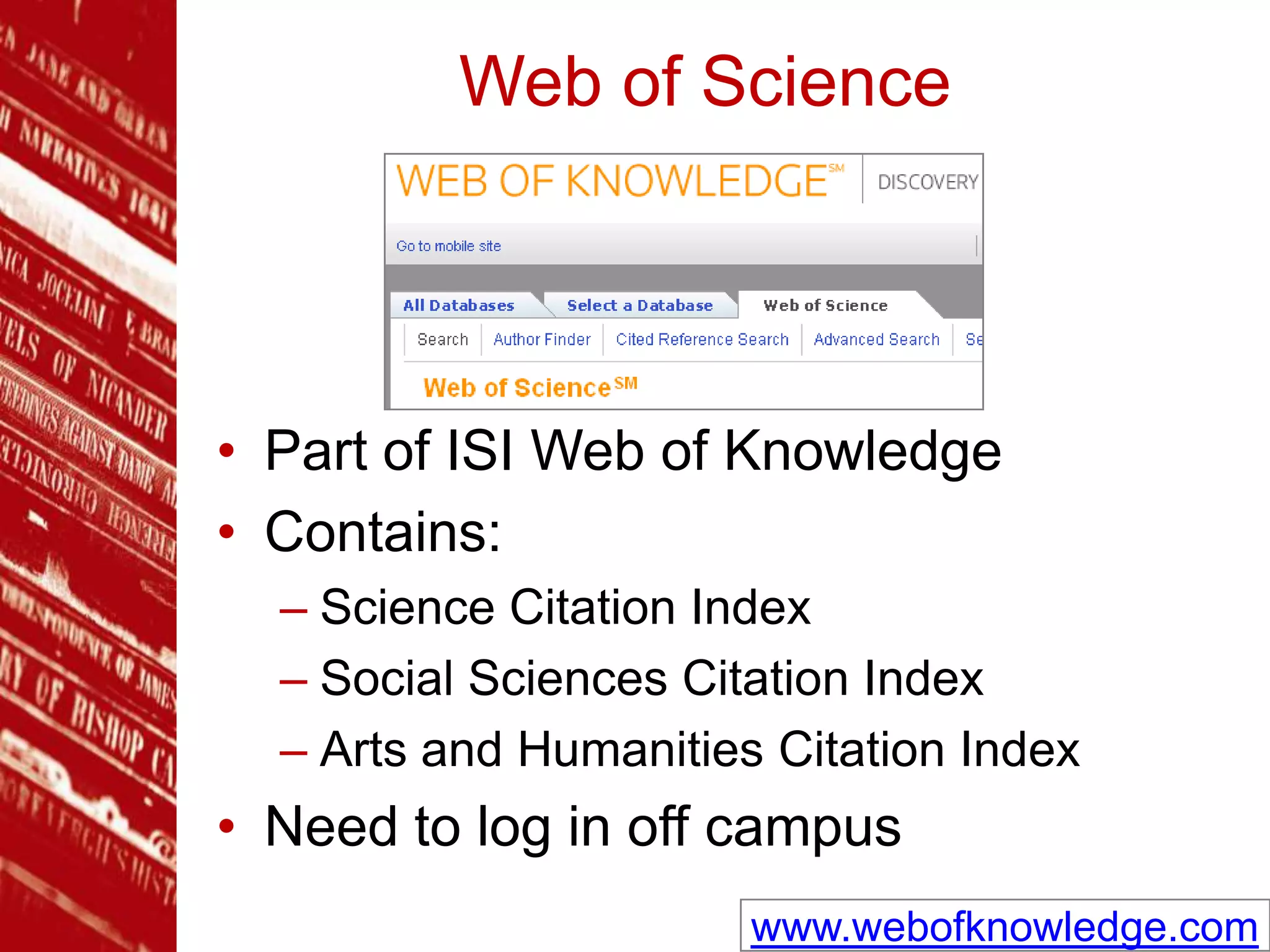 Web of Science
• Part of ISI Web of Knowledge
• Contains:
– Science Citation Index
– Social Sciences Citation Index
– Arts and Humanities Citation Index
• Need to log in off campus
www.webofknowledge.com
 