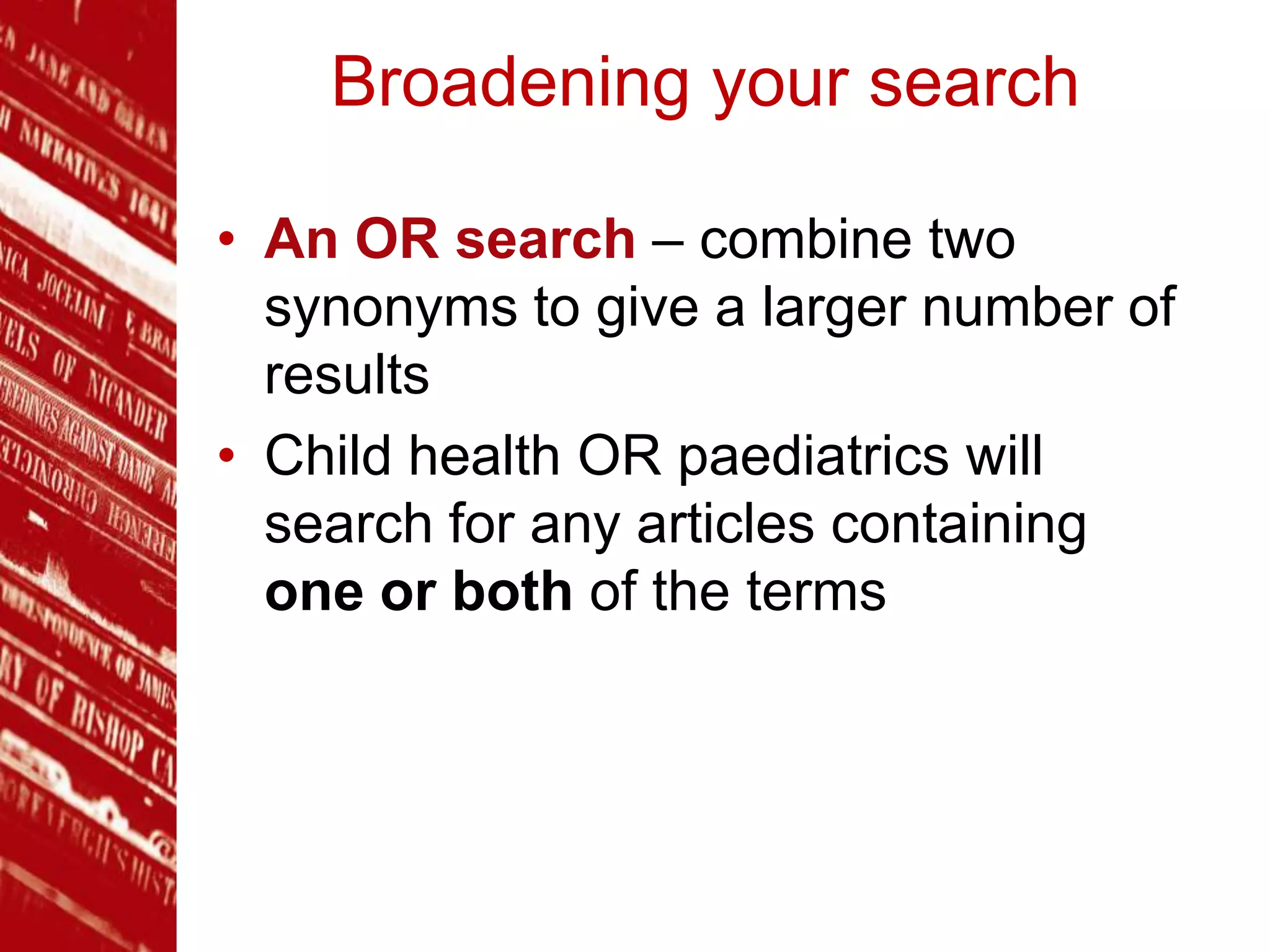 Broadening your search
• An OR search – combine two
synonyms to give a larger number of
results
• Child health OR paediatrics will
search for any articles containing
one or both of the terms
 