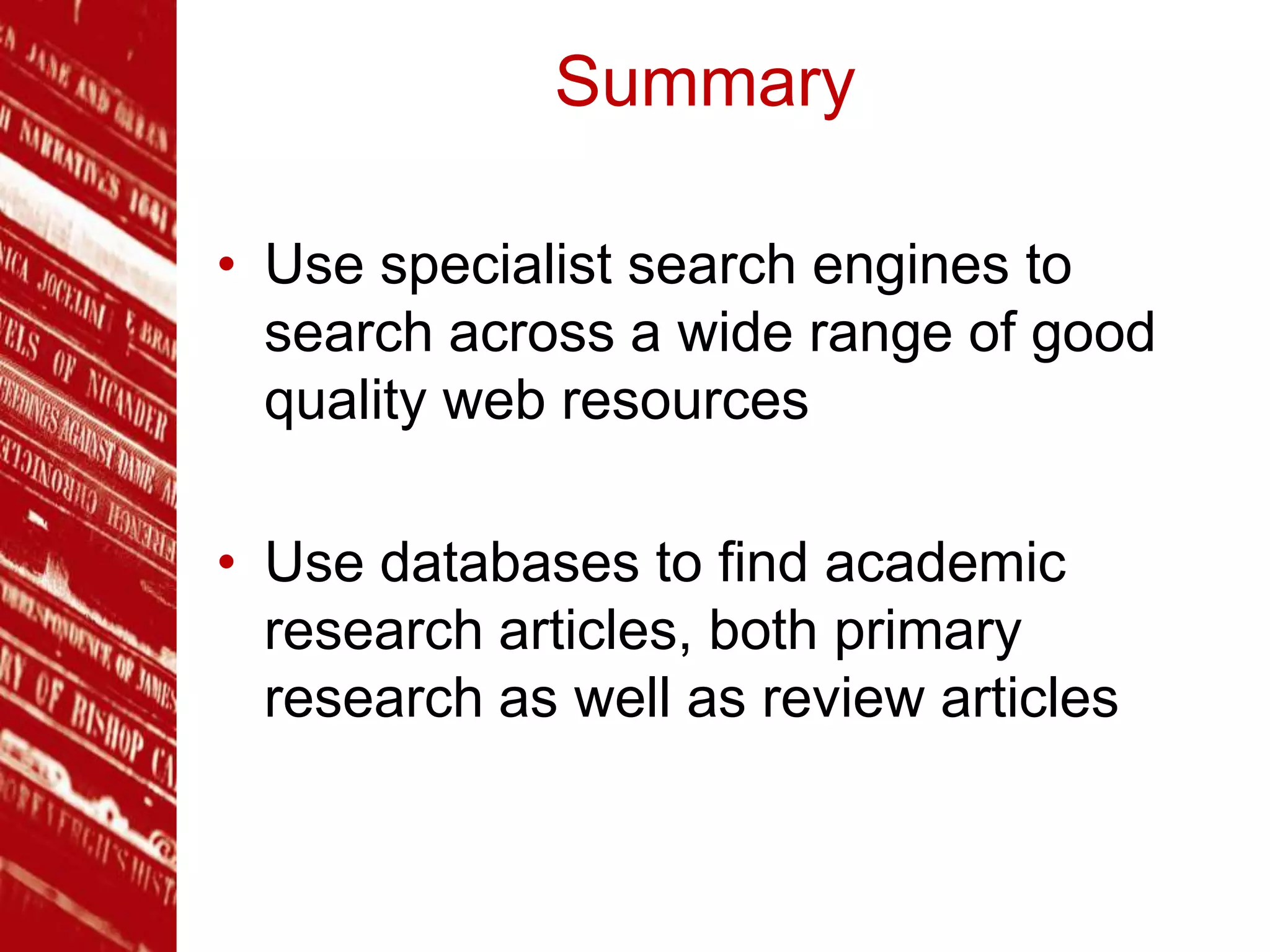 Summary
• Use specialist search engines to
search across a wide range of good
quality web resources
• Use databases to find academic
research articles, both primary
research as well as review articles
 
