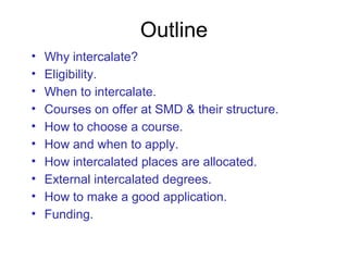 Outline
• Why intercalate?
• Eligibility.
• When to intercalate.
• Courses on offer at SMD & their structure.
• How to choose a course.
• How and when to apply.
• How intercalated places are allocated.
• External intercalated degrees.
• How to make a good application.
• Funding.
 