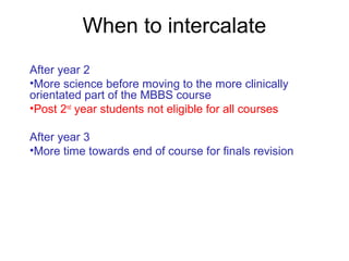 When to intercalate
After year 2
•More science before moving to the more clinically
orientated part of the MBBS course
•Post 2nd
year students not eligible for all courses
After year 3
•More time towards end of course for finals revision
 
