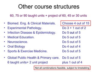 Other course structures
60, 75 or 90 taught units + project of 60, 45 or 30 units
• Biomed. Eng. & Clinical Materials. Choose 4 out of 15
• Experimental Pathology. Do 3 + 1 out of 2
• Infection Disease & Epidemiology. Do 5 out of 5
• Medical Education. Do 5 out of 5
• Neuroscience. Do 5 out of 5
• Oral Biology Do 4 out of 4
• Sports & Exercise Medicine. Do 5 out of 5
• Global Public Health & Primary care. Do 5 out of 5
6 taught units+ 2 unit project plus 1 out of 4
Not all combinations feasible, subject to timetabling
 